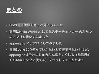 • Goの言語仕様をざっと見てみました
• 実際にHello World と はてなスターチェッカー のふたつ
のアプリを書いてみました
• appengine にデプロイしてみました
• 言語はやっぱり使っていかないと習得できない！けど、
appengineはそれにじゅうぶん応えてくれる（勉強目的
くらいならタダで使える）プラットフォームだよ！
まとめ
 