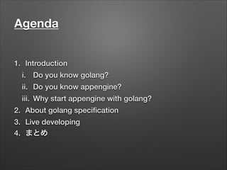 Agenda
1. Introduction
i. Do you know golang?
ii. Do you know appengine?
iii. Why start appengine with golang?
2. About golang speciﬁcation
3. Live developing
4. まとめ
 