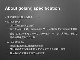 About golang speciﬁcation	
• まずは言語仕様から軽く・・・
• A Tour of Go
- http://tour.golang.org/
- 実行するコードは、golang.org サーバ上のGo Playgroundで動作
- 受けたGoコードをサーバでコンパイル・リンク・実行し、そして
その結果を返してくれる
• A Tour of Go (jp)
- http://go-tour-jp.appspot.com/
- 今日はここから要所をピックアップすることにします
- 数が多いので巻き気味でいきます
 