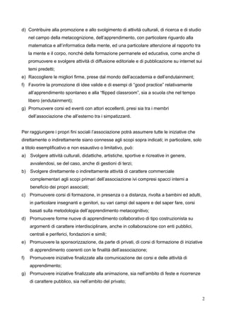 d) Contribuire alla promozione e allo svolgimento di attività culturali, di ricerca e di studio
nel campo della metacognizione, dell’apprendimento, con particolare riguardo alla
matematica e all’informatica della mente, ed una particolare attenzione al rapporto tra
la mente e il corpo, nonché della formazione permanete ed educativa, come anche di
promuovere e svolgere attività di diffusione editoriale e di pubblicazione su internet sui
temi predetti;
e) Raccogliere le migliori firme, prese dal mondo dell’accademia e dell’endutainment;
f) Favorire la promozione di idee valide e di esempi di “good practice” relativamente
all’apprendimento spontaneo e alla “flipped classroom”, sia a scuola che nel tempo
libero (endutainment);
g) Promuovere corsi ed eventi con attori eccellenti, presi sia tra i membri
dell’associazione che all’esterno tra i simpatizzanti.
Per raggiungere i propri fini sociali l’associazione potrà assumere tutte le iniziative che
direttamente o indirettamente siano connesse agli scopi sopra indicati; in particolare, solo
a titolo esemplificativo e non esaustivo o limitativo, può:
a)

Svolgere attività culturali, didattiche, artistiche, sportive e ricreative in genere,
avvalendosi, se del caso, anche di gestioni di terzi;

b)

Svolgere direttamente o indirettamente attività di carattere commerciale
complementari agli scopi primari dell’associazione ivi compresi spacci interni a
beneficio dei propri associati;

c) Promuovere corsi di formazione, in presenza o a distanza, rivolta a bambini ed adulti,
in particolare insegnanti e genitori, su vari campi del sapere e del saper fare, corsi
basati sulla metodologia dell’apprendimento metacognitivo;
d) Promuovere forme nuove di apprendimento collaborativo di tipo costruzionista su
argomenti di carattere interdisciplinare, anche in collaborazione con enti pubblici,
centrali e periferici, fondazioni e simili;
e) Promuovere la sponsorizzazione, da parte di privati, di corsi di formazione di iniziative
di apprendimento coerenti con le finalità dell’associazione;
f)

Promuovere iniziative finalizzate alla comunicazione dei corsi e delle attività di
apprendimento;

g) Promuovere iniziative finalizzate alla animazione, sia nell’ambito di feste e ricorrenze
di carattere pubblico, sia nell’ambito del privato;

2

 