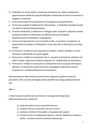 h) Collaudare sul campo sistemi di qualunque dimensione (pc, tablet, smartphones),
apparecchiature periferiche speciali finalizzate al rilevamento dei dati sul movimento di
soggetti in movimento;
i)

Promuovere programmi interdisciplinari di divulgazione ed apprendimento;

j)

Promuovere progetti di collaborazione internazionale, in particolare di progetti europei
nei settori di interesse dell’associazione;

k) Favorire l’introduzione, la diffusione e il noleggio di libri, programmi, dispositivi speciali
ed apparecchiature di videoripresa e di diffusione del suono finalizzati
all’apprendimento multimediale e metacognitivo;
l)

Favorire ed organizzare tra i soci lo scambio di idee, di procedure, di programmi, di
apparecchiature hardware, di bibliografie e di ogni altro tipo di informazione nei campi
indicati;

m) Promuovere i contatti con altre associazioni analoghe, in Italia e all’estero e corsi di
formazione multimediale con questi soggetti;
n) Promuovere i contatti con associazioni che si occupano di animazione culturale e con
artisti di strada; organizzare iniziative congiunte con i suddetti artisti ed associazioni;
o) Promuovere i contatti con associazioni e professionisti che si occupano del recupero
dell’etica e di inserimento sociale di persone svantaggiate; organizzare iniziative
congiunte con i suddetti professionisti ed associazioni.
Nell'individuazione delle iniziative da promuovere, realizzare o gestire ai sensi dei
precedenti commi, saranno privilegiate quelle suscettibili di più larga partecipazione dei
soci.
ART. 4
I mezzi finanziari e patrimoniali occorrenti per il conseguimento degli scopi
dell'associazione sono costituiti da:
a) quote associative annue o periodiche dei soci;
b) contributi ordinari o straordinari dei soci e di terzi;
c) eventuali contributi di enti pubblici o di qualsiasi altro genere;
d) eventuali introiti di manifestazioni sportive, culturali, didattiche e ricreative e
attività connesse nonché di eventuali sottoscrizioni.
3

 