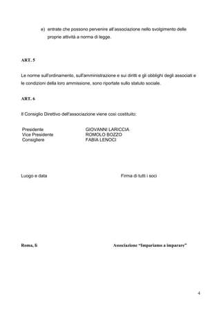 e) entrate che possono pervenire all’associazione nello svolgimento delle
proprie attività a norma di legge.

ART. 5
Le norme sull'ordinamento, sull'amministrazione e sui diritti e gli obblighi degli associati e
le condizioni della loro ammissione, sono riportate sullo statuto sociale.
ART. 6
Il Consiglio Direttivo dell'associazione viene così costituito:
Presidente
Vice Presidente
Consigliere

Luogo e data

Roma, lì

GIOVANNI LARICCIA
ROMOLO BOZZO
FABIA LENOCI

Firma di tutti i soci

Associazione “Impariamo a imparare”

4

 