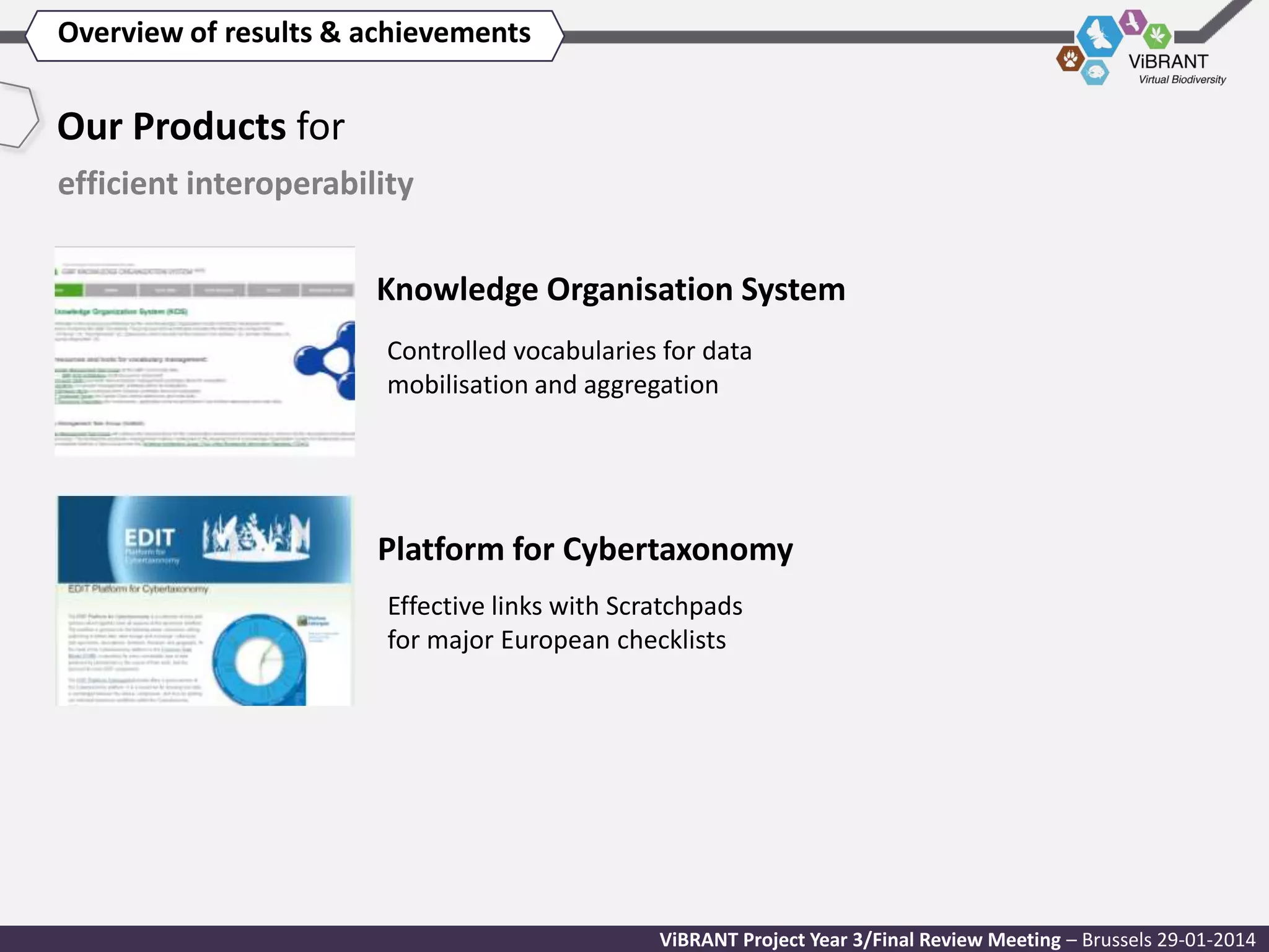 Overview of results & achievements

Our Products for
efficient interoperability
Knowledge Organisation System
Controlled vocabularies for data
mobilisation and aggregation

Platform for Cybertaxonomy
Effective links with Scratchpads
for major European checklists

ViBRANT Project Year 3/Final Review Meeting – Brussels 29-01-2014

 