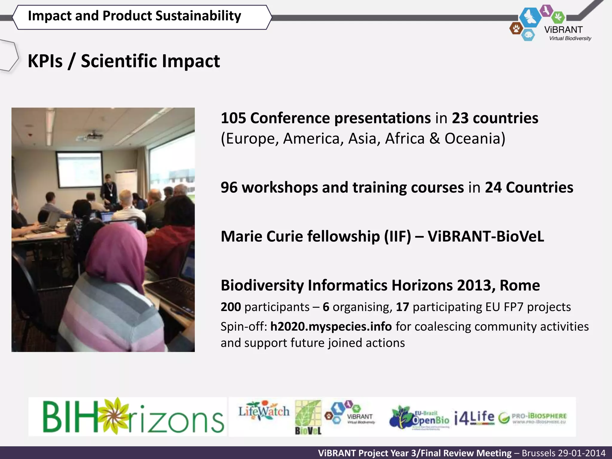 Impact and Product Sustainability

KPIs / Scientific Impact
105 Conference presentations in 23 countries
(Europe, America, Asia, Africa & Oceania)
96 workshops and training courses in 24 Countries
Marie Curie fellowship (IIF) – ViBRANT-BioVeL
Biodiversity Informatics Horizons 2013, Rome
200 participants – 6 organising, 17 participating EU FP7 projects
Spin-off: h2020.myspecies.info for coalescing community activities
and support future joined actions

ViBRANT Project Year 3/Final Review Meeting – Brussels 29-01-2014

 