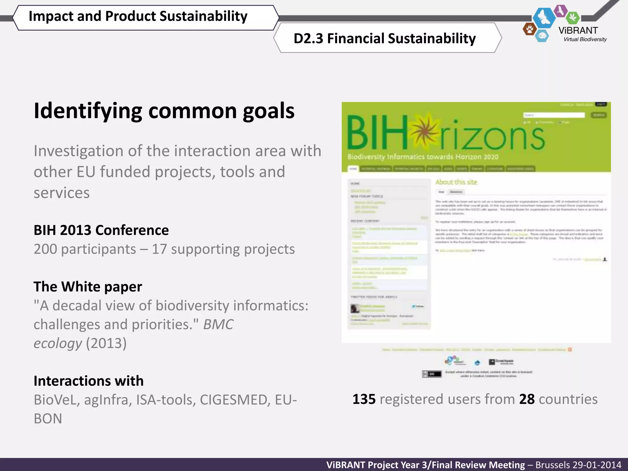 Impact and Product Sustainability
D2.3 Financial Sustainability

Identifying common goals
Investigation of the interaction area with
other EU funded projects, tools and
services
BIH 2013 Conference
200 participants – 17 supporting projects
The White paper
"A decadal view of biodiversity informatics:
challenges and priorities." BMC
ecology (2013)
Interactions with
BioVeL, agInfra, ISA-tools, CIGESMED, EUBON

135 registered users from 28 countries

ViBRANT Project Year 3/Final Review Meeting – Brussels 29-01-2014

 
