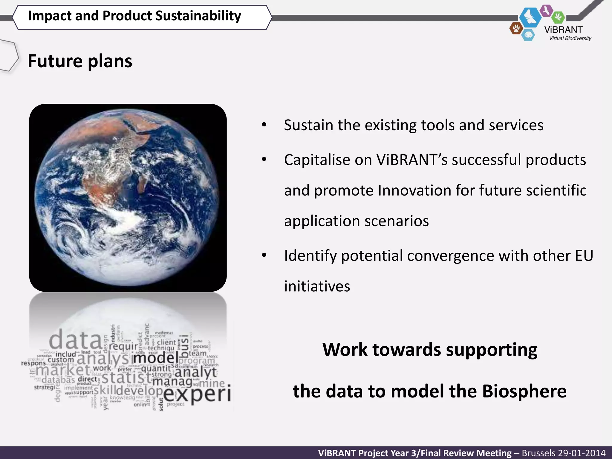 Impact and Product Sustainability

Future plans
• Sustain the existing tools and services
• Capitalise on ViBRANT’s successful products
and promote Innovation for future scientific
application scenarios
• Identify potential convergence with other EU
initiatives

Work towards supporting
the data to model the Biosphere
ViBRANT Project Year 3/Final Review Meeting – Brussels 29-01-2014

 