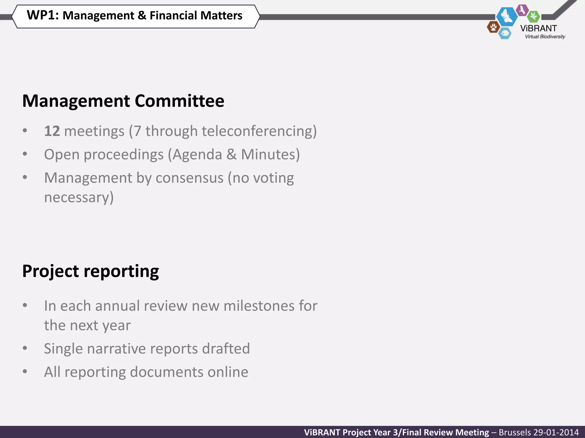 WP1: Management & Financial Matters

Management Committee
• 12 meetings (7 through teleconferencing)
• Open proceedings (Agenda & Minutes)
• Management by consensus (no voting
necessary)

Project reporting
• In each annual review new milestones for
the next year
• Single narrative reports drafted
• All reporting documents online

ViBRANT Project Year 3/Final Review Meeting – Brussels 29-01-2014

 