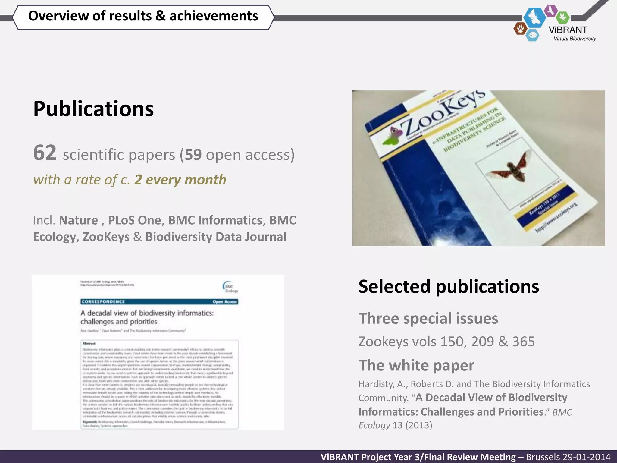 Overview of results & achievements

Publications
62 scientific papers (59 open access)
with a rate of c. 2 every month
Incl. Nature , PLoS One, BMC Informatics, BMC
Ecology, ZooKeys & Biodiversity Data Journal

Selected publications
Three special issues
Zookeys vols 150, 209 & 365

The white paper
Hardisty, A., Roberts D. and The Biodiversity Informatics
Community. “A Decadal View of Biodiversity
Informatics: Challenges and Priorities.” BMC
Ecology 13 (2013)
ViBRANT Project Year 3/Final Review Meeting – Brussels 29-01-2014

 