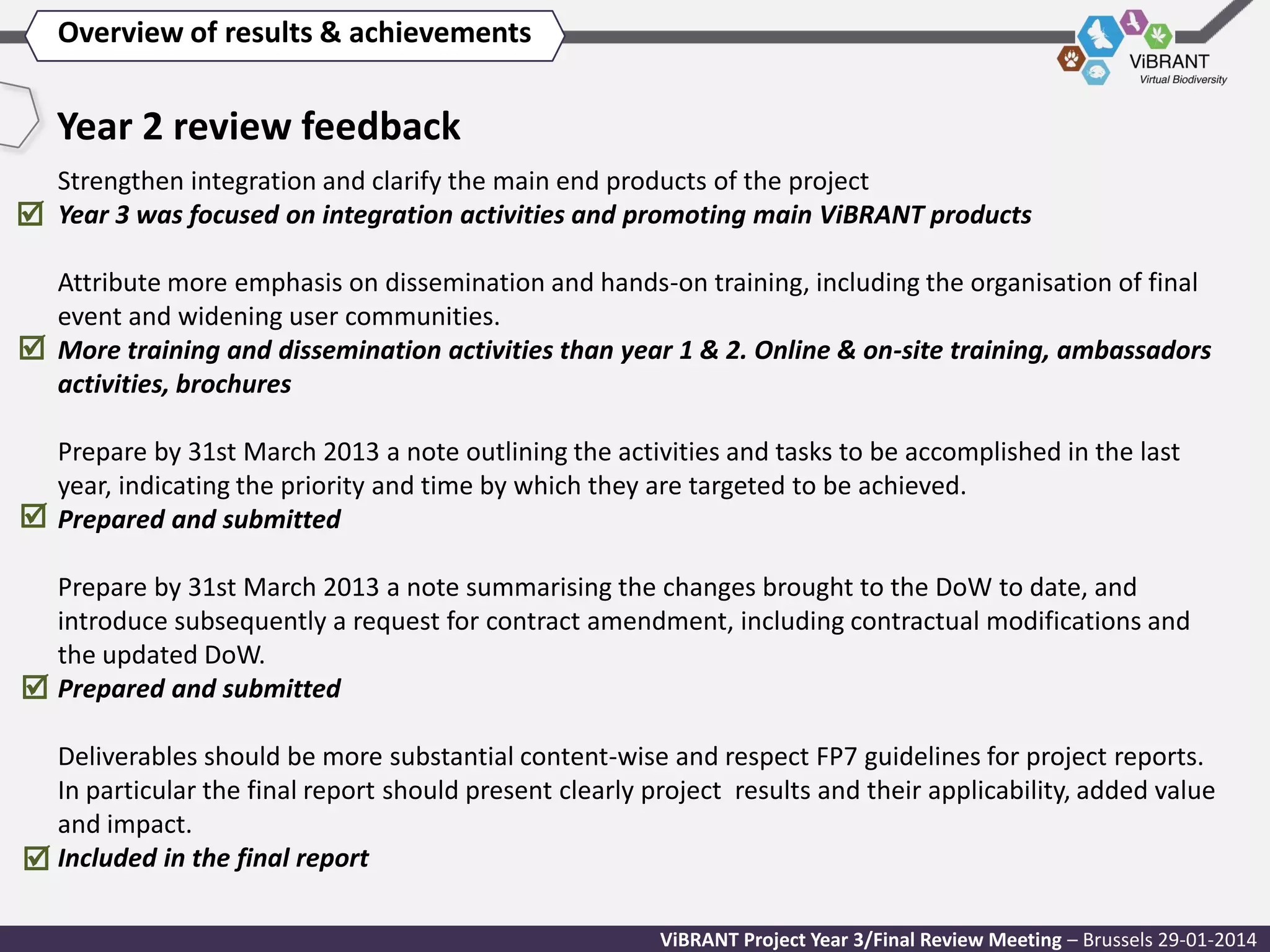 Overview of results & achievements

Year 2 review feedback
Strengthen integration and clarify the main end products of the project
 Year 3 was focused on integration activities and promoting main ViBRANT products
Attribute more emphasis on dissemination and hands-on training, including the organisation of final
event and widening user communities.
 More training and dissemination activities than year 1 & 2. Online & on-site training, ambassadors
activities, brochures

Prepare by 31st March 2013 a note outlining the activities and tasks to be accomplished in the last
year, indicating the priority and time by which they are targeted to be achieved.
 Prepared and submitted
Prepare by 31st March 2013 a note summarising the changes brought to the DoW to date, and
introduce subsequently a request for contract amendment, including contractual modifications and
the updated DoW.
 Prepared and submitted
Deliverables should be more substantial content-wise and respect FP7 guidelines for project reports.
In particular the final report should present clearly project results and their applicability, added value
and impact.
 Included in the final report
ViBRANT Project Year 3/Final Review Meeting – Brussels 29-01-2014

 