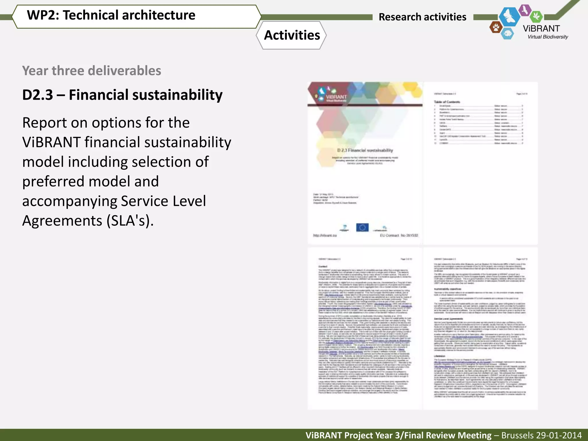 WP2: Technical architecture

Research activities

Activities
Year three deliverables

D2.3 – Financial sustainability
Report on options for the
ViBRANT financial sustainability
model including selection of
preferred model and
accompanying Service Level
Agreements (SLA's).

ViBRANT Project Year 3/Final Review Meeting – Brussels 29-01-2014

 