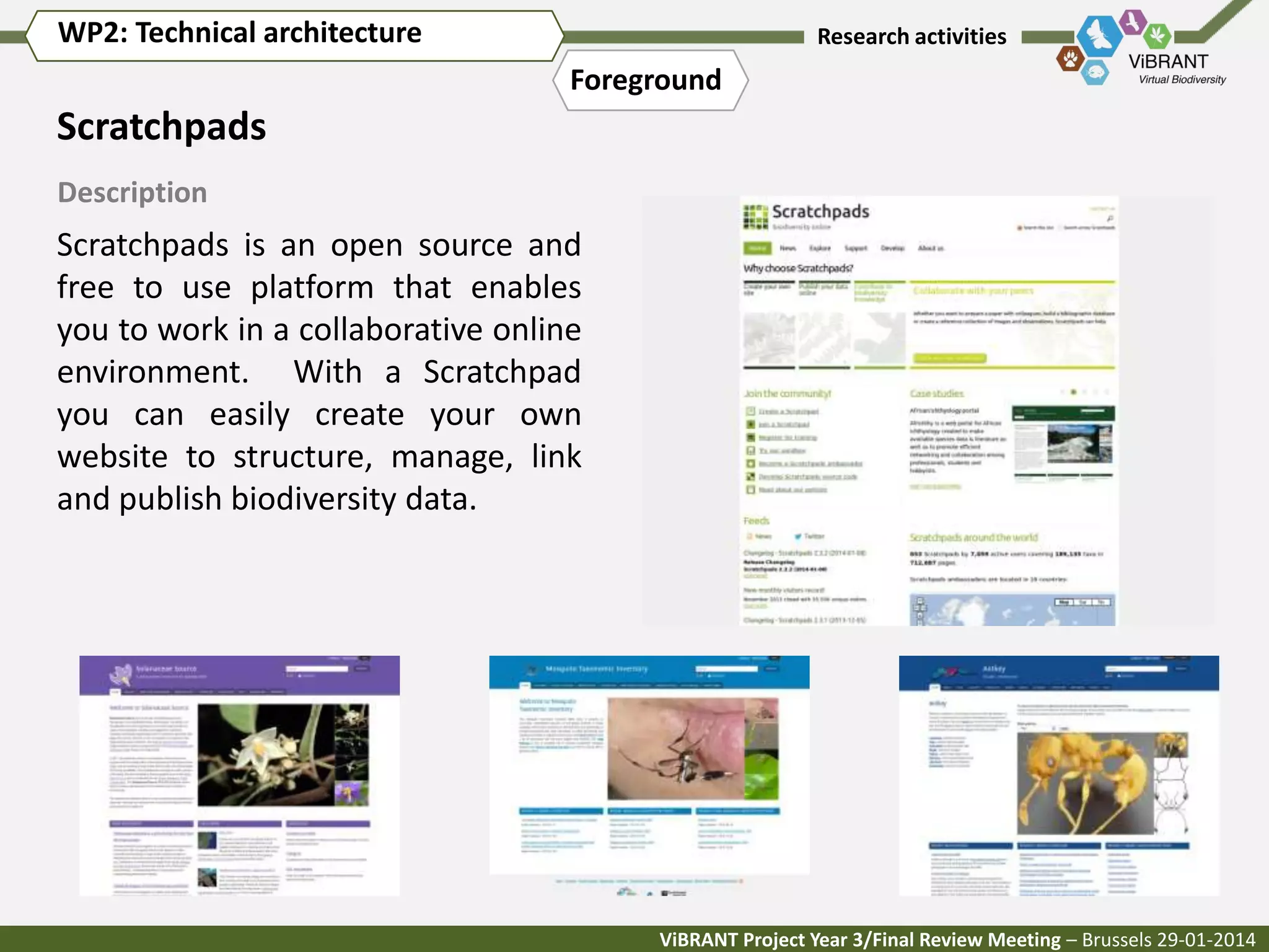 WP2: Technical architecture

Research activities

Foreground

Scratchpads
Description

Scratchpads is an open source and
free to use platform that enables
you to work in a collaborative online
environment. With a Scratchpad
you can easily create your own
website to structure, manage, link
and publish biodiversity data.

ViBRANT Project Year 3/Final Review Meeting – Brussels 29-01-2014

 