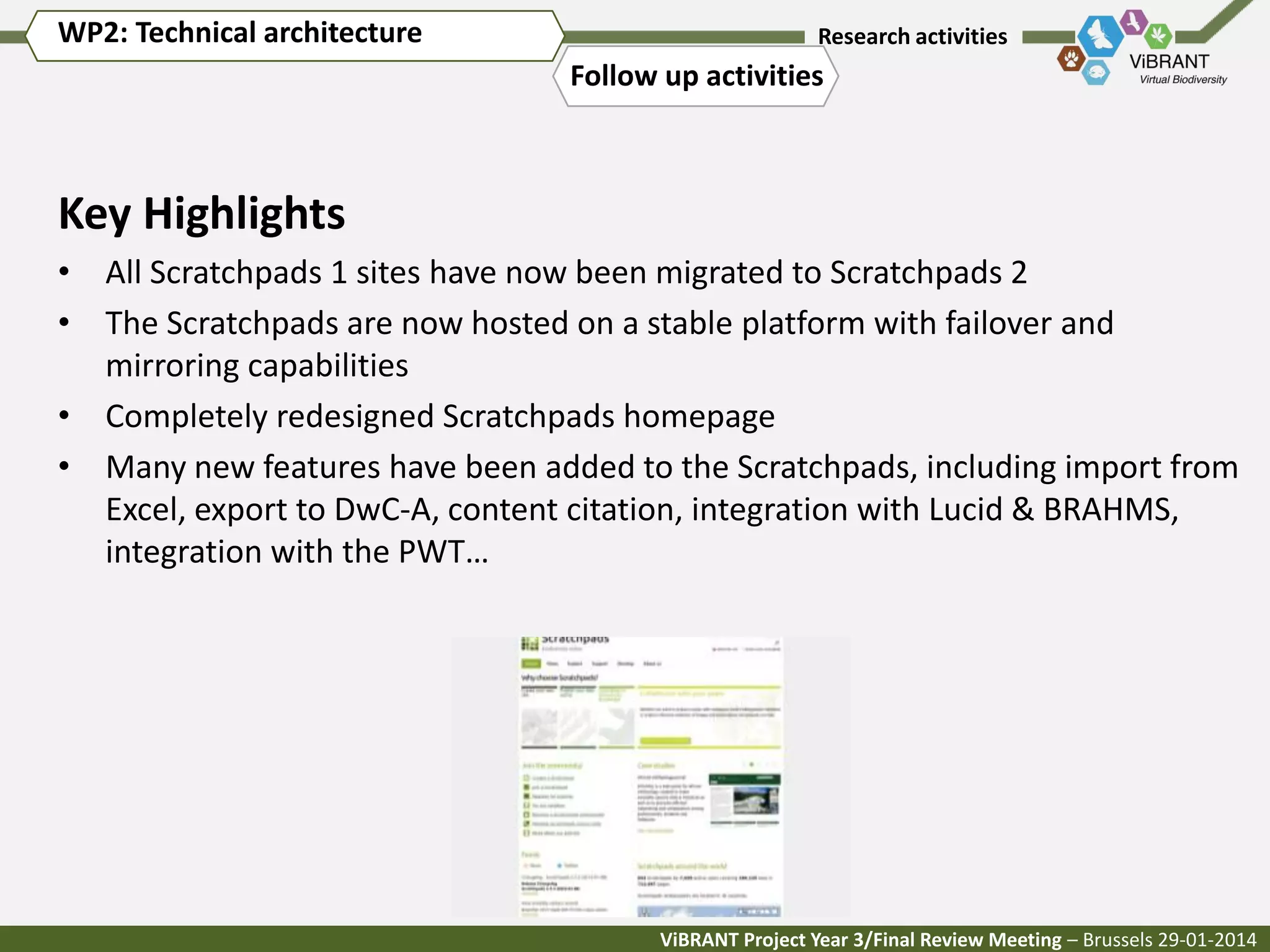 WP2: Technical architecture

Research activities

Follow up activities

Key Highlights
• All Scratchpads 1 sites have now been migrated to Scratchpads 2
• The Scratchpads are now hosted on a stable platform with failover and
mirroring capabilities
• Completely redesigned Scratchpads homepage
• Many new features have been added to the Scratchpads, including import from
Excel, export to DwC-A, content citation, integration with Lucid & BRAHMS,
integration with the PWT…

ViBRANT Project Year 3/Final Review Meeting – Brussels 29-01-2014

 