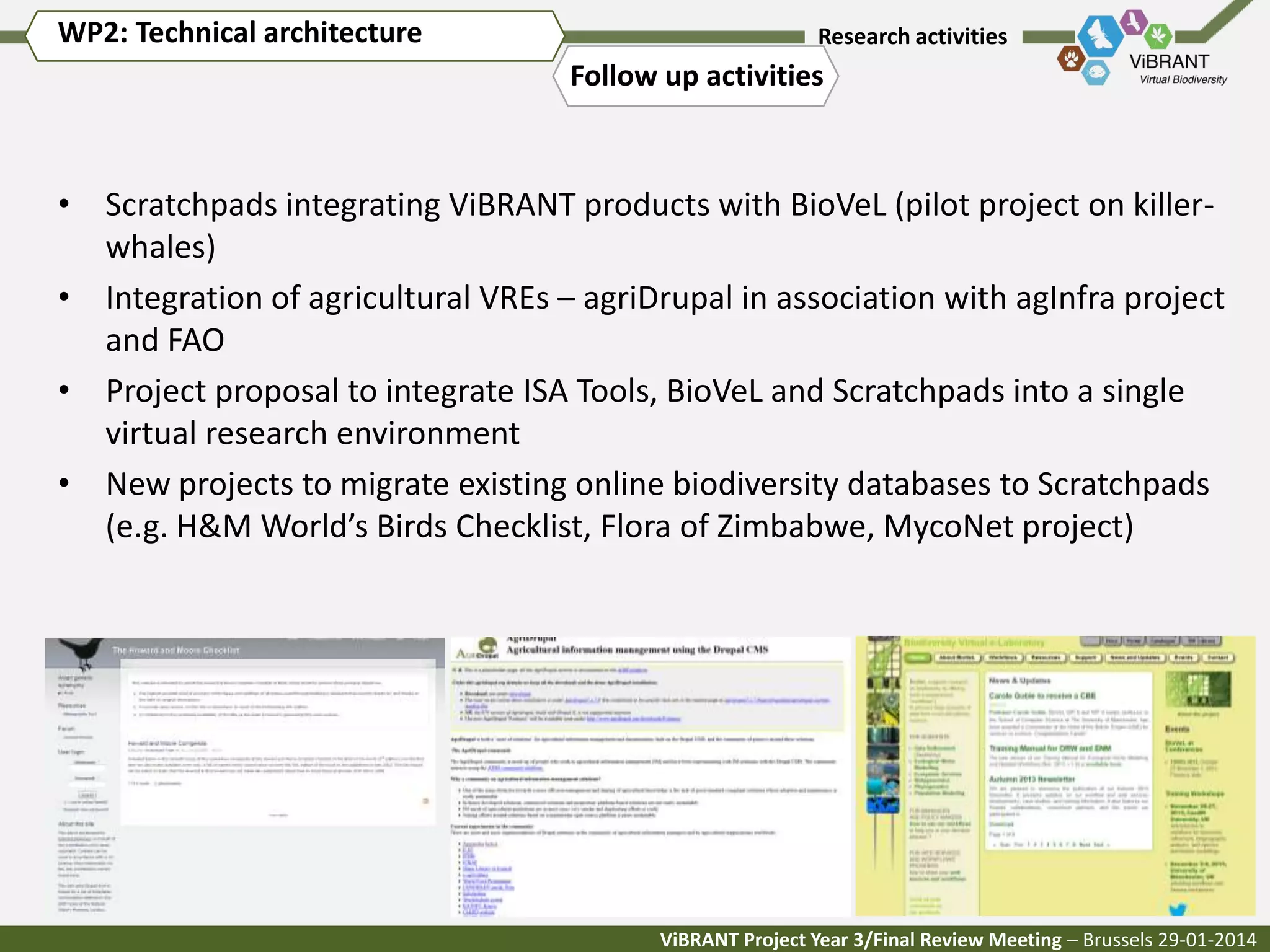 WP2: Technical architecture

Research activities

Follow up activities

• Scratchpads integrating ViBRANT products with BioVeL (pilot project on killerwhales)
• Integration of agricultural VREs – agriDrupal in association with agInfra project
and FAO
• Project proposal to integrate ISA Tools, BioVeL and Scratchpads into a single
virtual research environment
• New projects to migrate existing online biodiversity databases to Scratchpads
(e.g. H&M World’s Birds Checklist, Flora of Zimbabwe, MycoNet project)

ViBRANT Project Year 3/Final Review Meeting – Brussels 29-01-2014

 