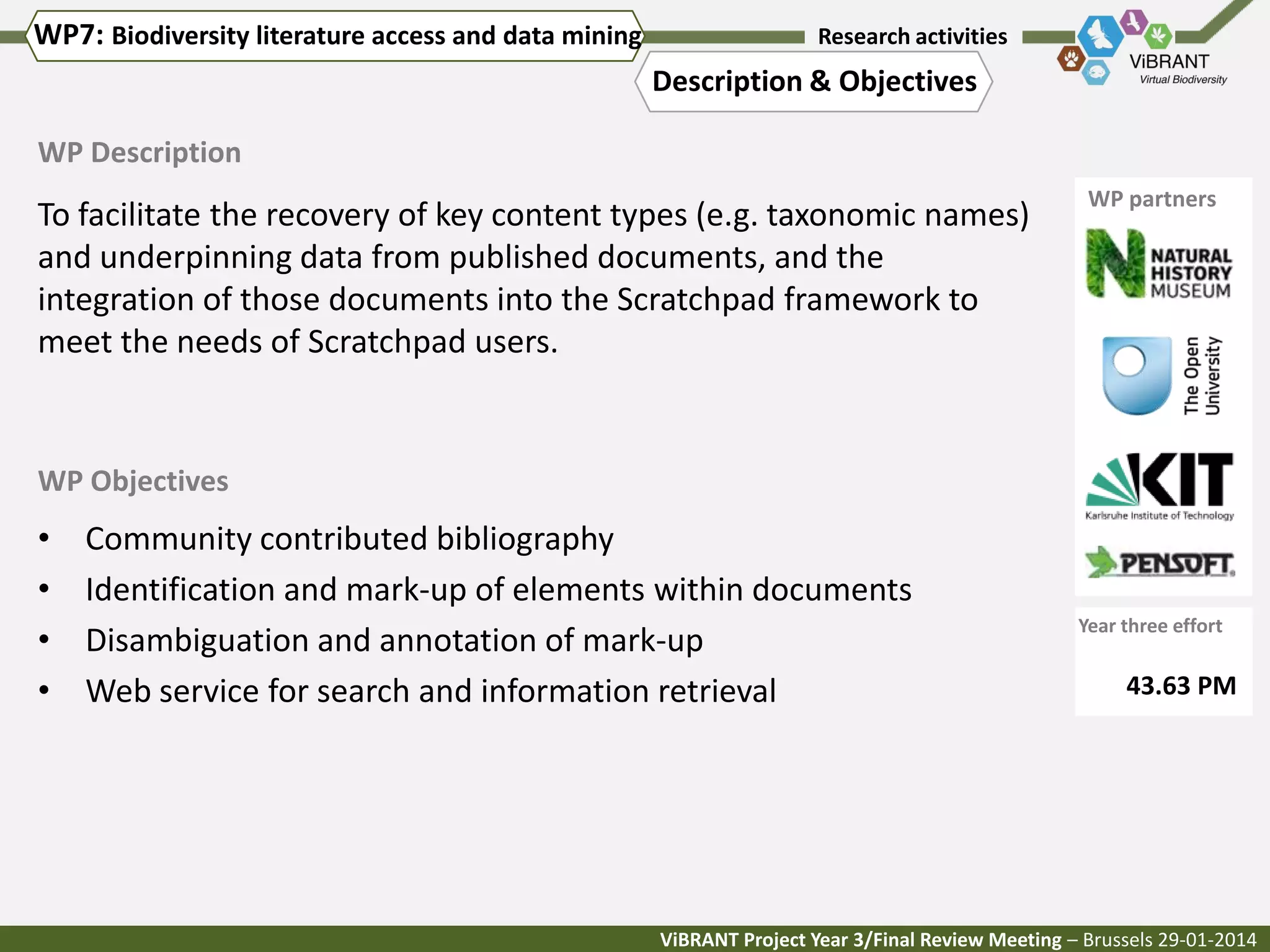 WP7: Biodiversity literature access and data mining

Research activities

Description & Objectives
WP Description

To facilitate the recovery of key content types (e.g. taxonomic names)
and underpinning data from published documents, and the
integration of those documents into the Scratchpad framework to
meet the needs of Scratchpad users.

WP partners

WP Objectives

•
•
•
•

Community contributed bibliography
Identification and mark-up of elements within documents
Disambiguation and annotation of mark-up
Web service for search and information retrieval

Year three effort

43.63 PM

ViBRANT Project Year 3/Final Review Meeting – Brussels 29-01-2014

 