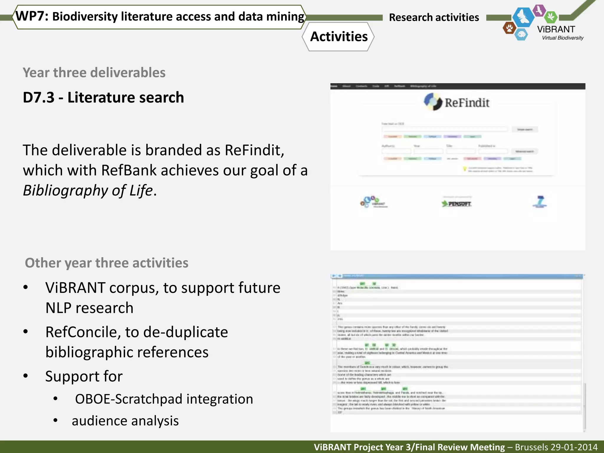 WP7: Biodiversity literature access and data mining

Research activities

Activities
Year three deliverables

D7.3 - Literature search

The deliverable is branded as ReFindit,
which with RefBank achieves our goal of a
Bibliography of Life.

Other year three activities

• ViBRANT corpus, to support future
NLP research
• RefConcile, to de-duplicate
bibliographic references
• Support for
• OBOE-Scratchpad integration
• audience analysis
ViBRANT Project Year 3/Final Review Meeting – Brussels 29-01-2014

 