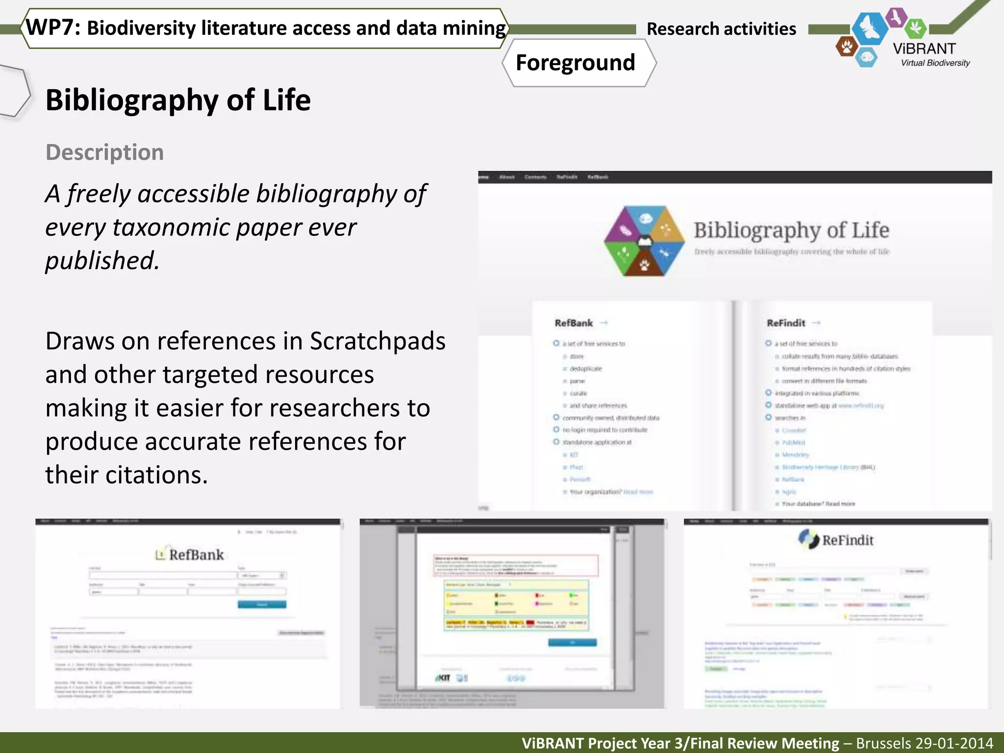 WP7: Biodiversity literature access and data mining

Research activities

Foreground

Bibliography of Life
Description

A freely accessible bibliography of
every taxonomic paper ever
published.
Draws on references in Scratchpads
and other targeted resources
making it easier for researchers to
produce accurate references for
their citations.

ViBRANT Project Year 3/Final Review Meeting – Brussels 29-01-2014

 