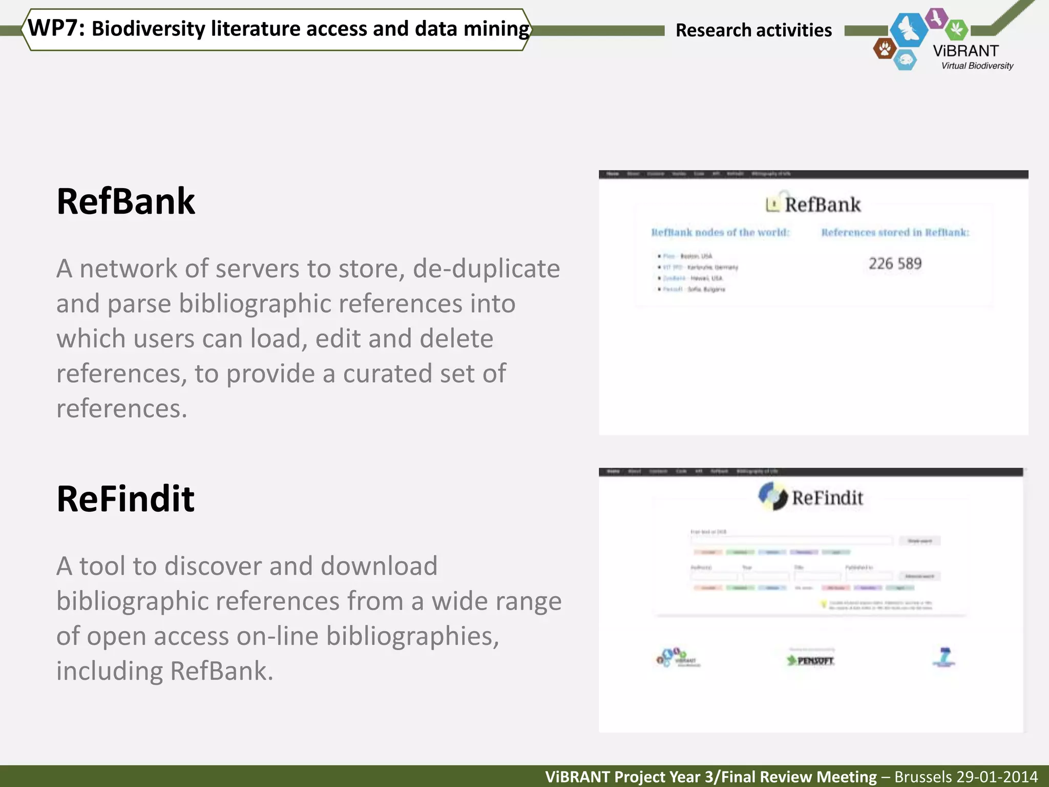 WP7: Biodiversity literature access and data mining

Research activities

RefBank
A network of servers to store, de-duplicate
and parse bibliographic references into
which users can load, edit and delete
references, to provide a curated set of
references.

ReFindit
A tool to discover and download
bibliographic references from a wide range
of open access on-line bibliographies,
including RefBank.

ViBRANT Project Year 3/Final Review Meeting – Brussels 29-01-2014

 