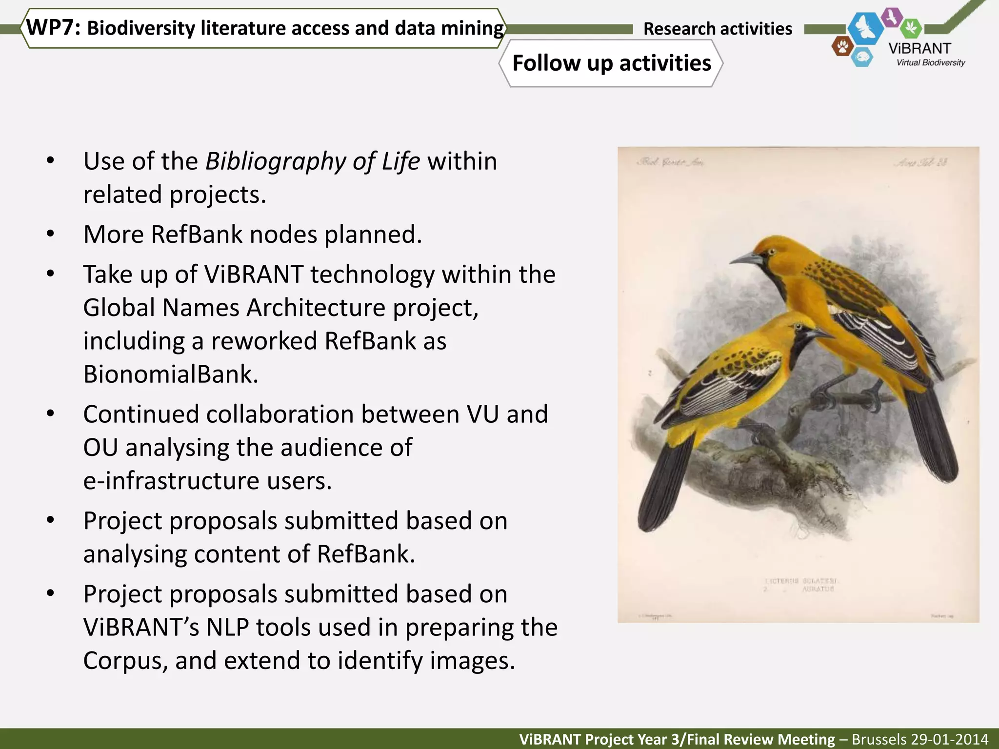 WP7: Biodiversity literature access and data mining

Research activities

Follow up activities

• Use of the Bibliography of Life within
related projects.
• More RefBank nodes planned.
• Take up of ViBRANT technology within the
Global Names Architecture project,
including a reworked RefBank as
BionomialBank.
• Continued collaboration between VU and
OU analysing the audience of
e-infrastructure users.
• Project proposals submitted based on
analysing content of RefBank.
• Project proposals submitted based on
ViBRANT’s NLP tools used in preparing the
Corpus, and extend to identify images.
ViBRANT Project Year 3/Final Review Meeting – Brussels 29-01-2014

 