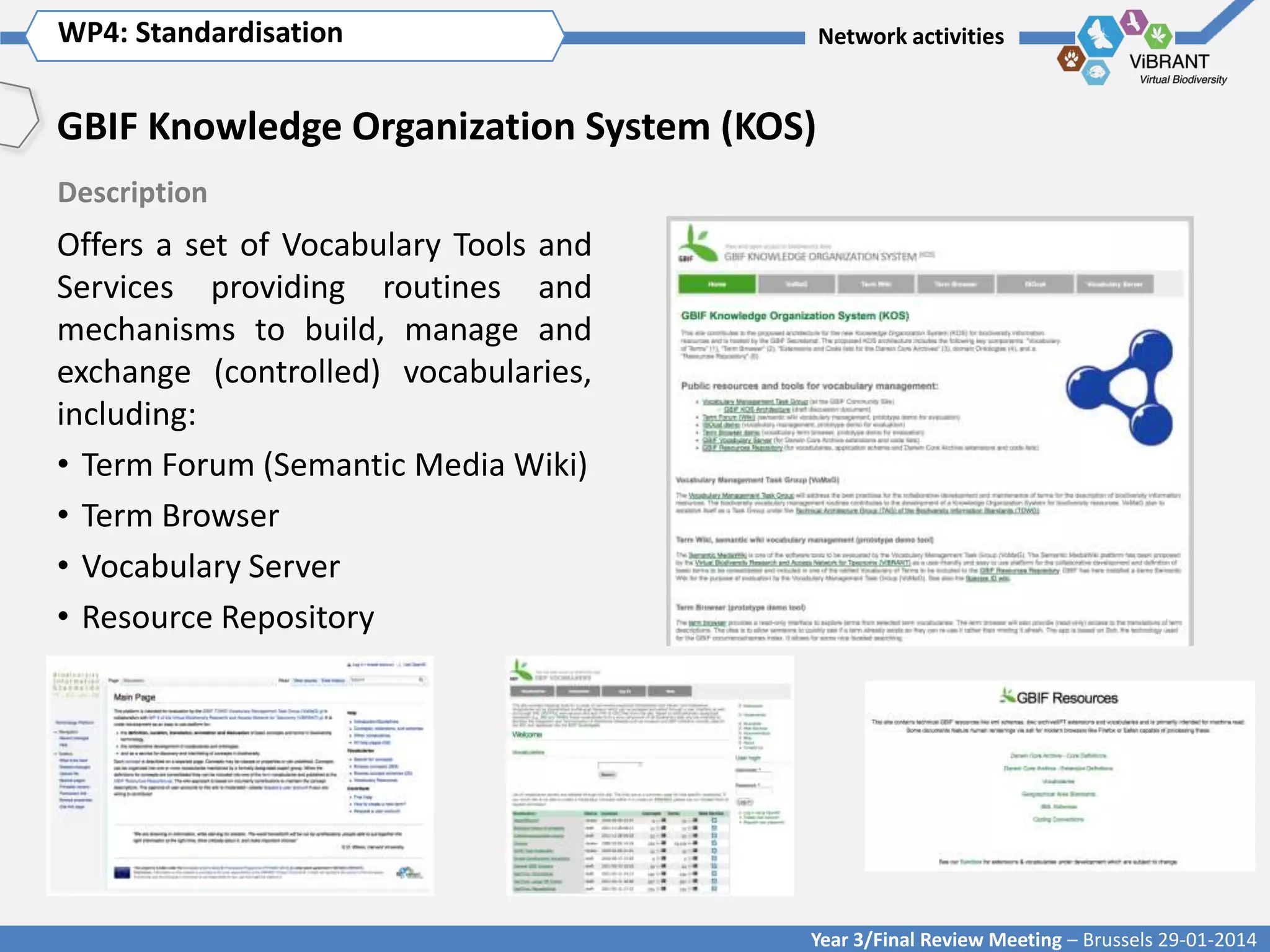 WP4: Standardisation Title of WP
Click to enter WP[x]:

Network activities

GBIF Knowledge Organization System (KOS)
Description

Offers a set of Vocabulary Tools and
Services providing routines and
mechanisms to build, manage and
exchange (controlled) vocabularies,
including:
• Term Forum (Semantic Media Wiki)
• Term Browser
• Vocabulary Server
• Resource Repository

Year 3/Final Review Meeting – Brussels 29-01-2014

 