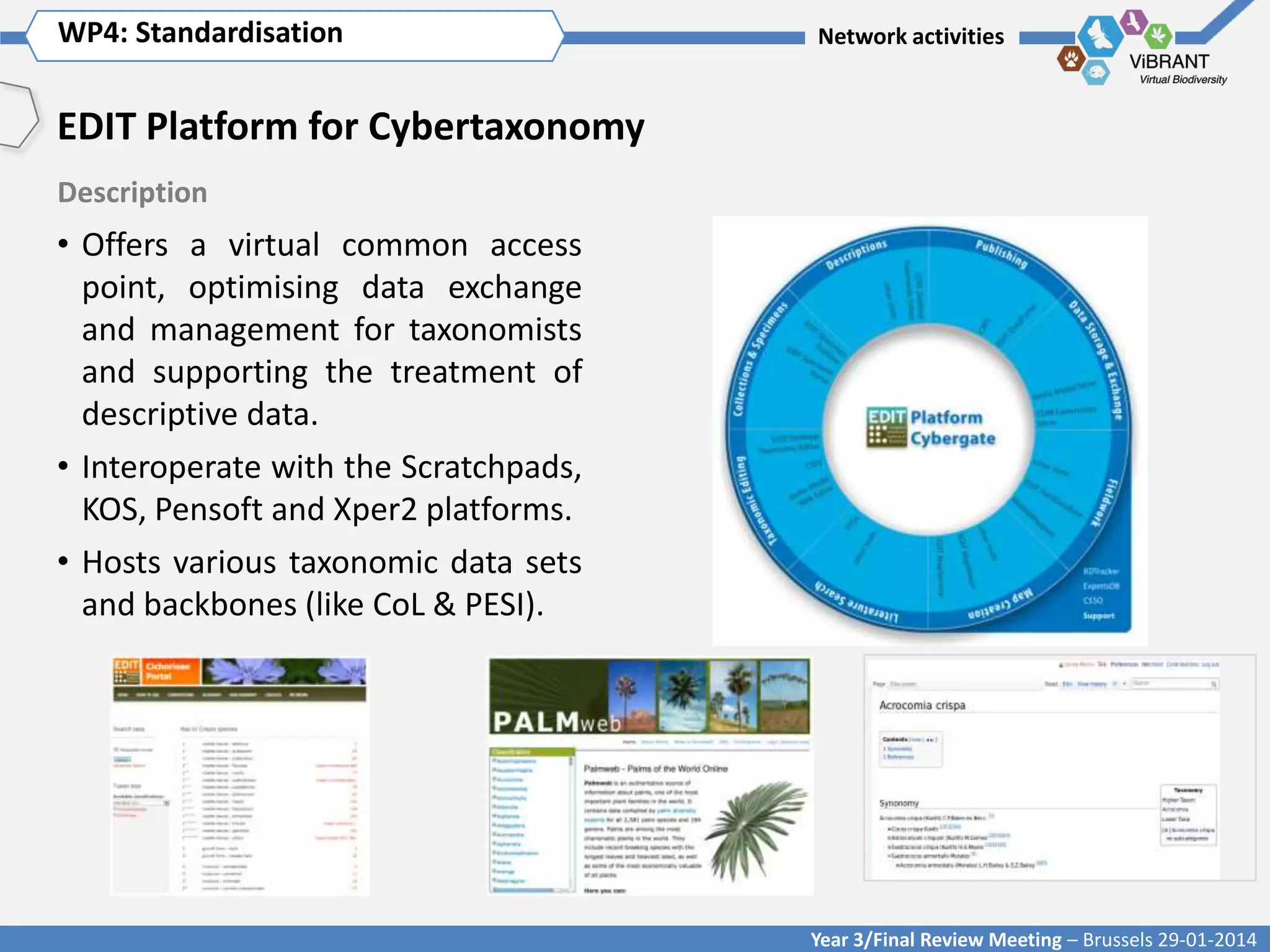 WP4: Standardisation Title of WP
Click to enter WP[x]:

Network activities

EDIT Platform for Cybertaxonomy
Description

• Offers a virtual common access
point, optimising data exchange
and management for taxonomists
and supporting the treatment of
descriptive data.
• Interoperate with the Scratchpads,
KOS, Pensoft and Xper2 platforms.
• Hosts various taxonomic data sets
and backbones (like CoL & PESI).

Year 3/Final Review Meeting – Brussels 29-01-2014

 