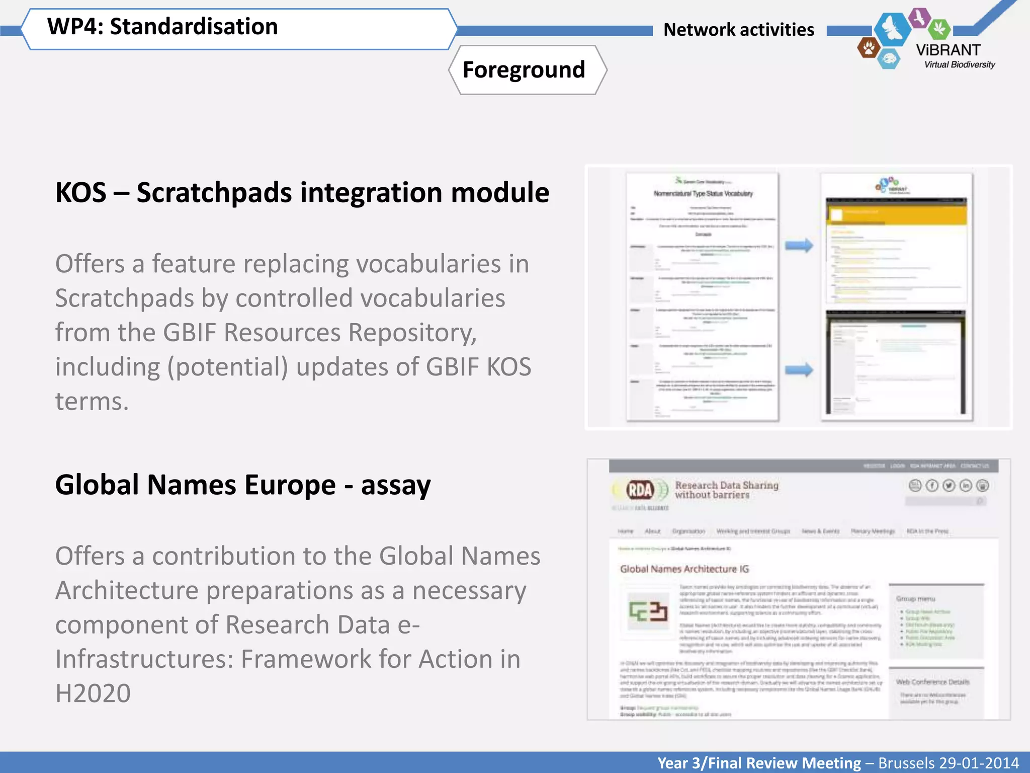 WP4: Standardisation Title of WP
Click to enter WP[x]:

Network activities

Foreground

KOS – Scratchpads integration module
Offers a feature replacing vocabularies in
Scratchpads by controlled vocabularies
from the GBIF Resources Repository,
including (potential) updates of GBIF KOS
terms.

Global Names Europe - assay
Offers a contribution to the Global Names
Architecture preparations as a necessary
component of Research Data eInfrastructures: Framework for Action in
H2020
Year 3/Final Review Meeting – Brussels 29-01-2014

 