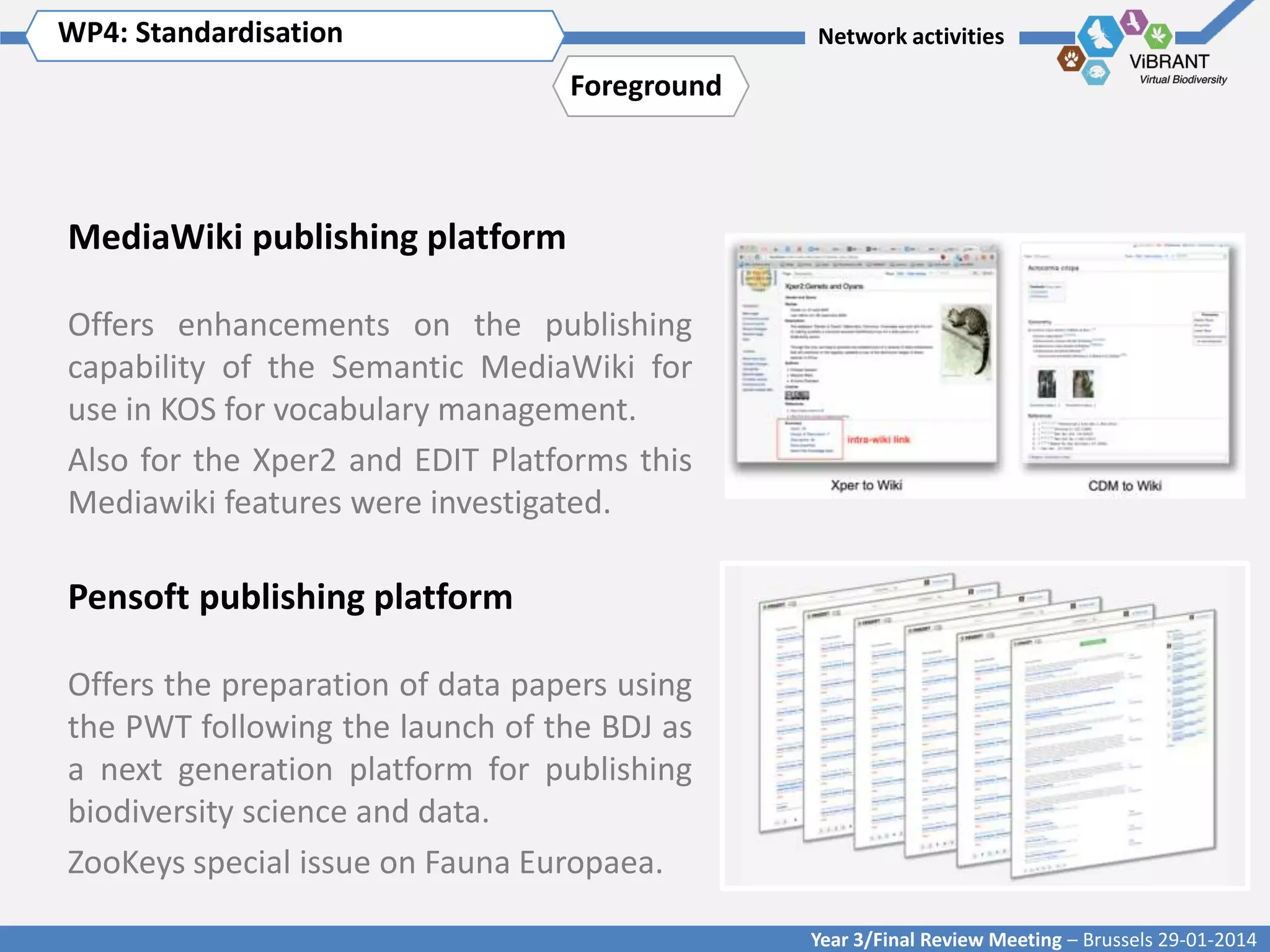 WP4: Standardisation Title of WP
Click to enter WP[x]:

Network activities

Foreground

MediaWiki publishing platform
Offers enhancements on the publishing
capability of the Semantic MediaWiki for
use in KOS for vocabulary management.
Also for the Xper2 and EDIT Platforms this
Mediawiki features were investigated.

Pensoft publishing platform
Offers the preparation of data papers using
the PWT following the launch of the BDJ as
a next generation platform for publishing
biodiversity science and data.
ZooKeys special issue on Fauna Europaea.
Year 3/Final Review Meeting – Brussels 29-01-2014

 