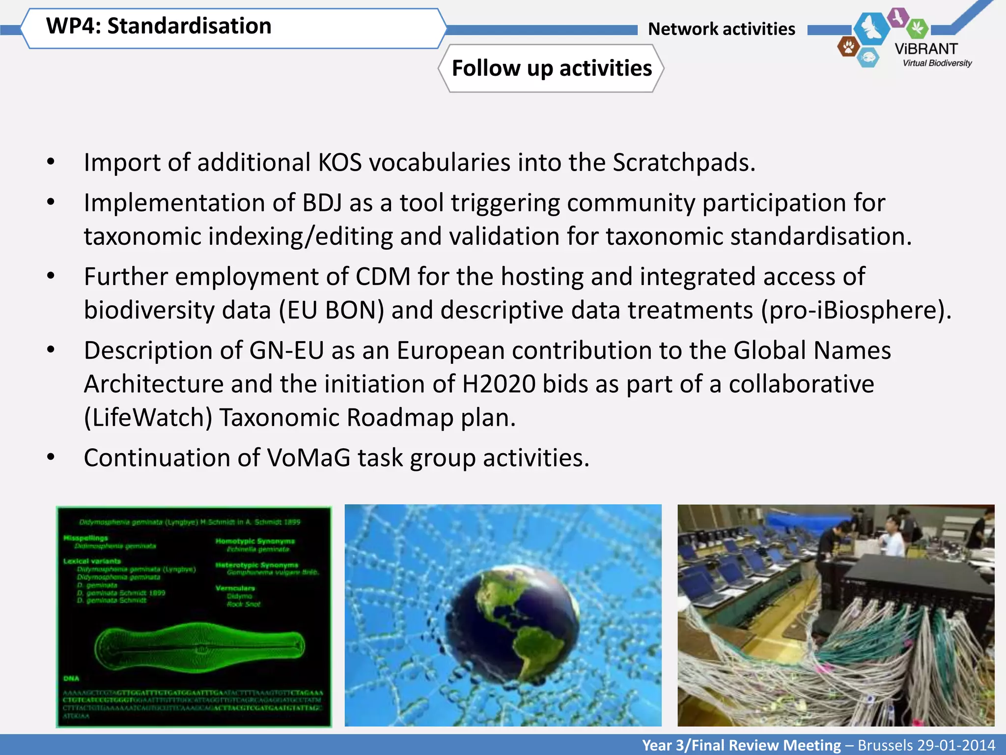 WP4: Standardisation Title of WP
Click to enter WP[x]:

Network activities

Follow up activities

• Import of additional KOS vocabularies into the Scratchpads.
• Implementation of BDJ as a tool triggering community participation for
taxonomic indexing/editing and validation for taxonomic standardisation.
• Further employment of CDM for the hosting and integrated access of
biodiversity data (EU BON) and descriptive data treatments (pro-iBiosphere).
• Description of GN-EU as an European contribution to the Global Names
Architecture and the initiation of H2020 bids as part of a collaborative
(LifeWatch) Taxonomic Roadmap plan.
• Continuation of VoMaG task group activities.

Year 3/Final Review Meeting – Brussels 29-01-2014

 