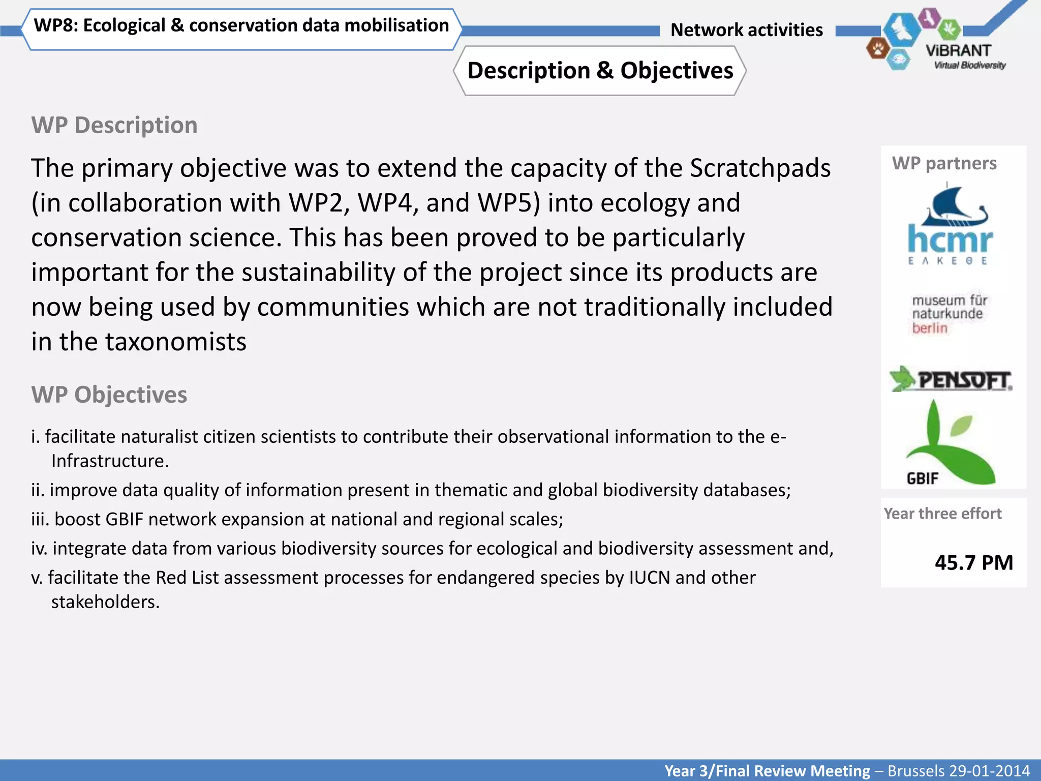 WP8: Ecological & conservation data mobilisation
Click to enter WP[x]: Title of WP

Network activities

Description & Objectives
WP Description

The primary objective was to extend the capacity of the Scratchpads
(in collaboration with WP2, WP4, and WP5) into ecology and
conservation science. This has been proved to be particularly
important for the sustainability of the project since its products are
now being used by communities which are not traditionally included
in the taxonomists

WP partners

WP Objectives
i. facilitate naturalist citizen scientists to contribute their observational information to the eInfrastructure.
ii. improve data quality of information present in thematic and global biodiversity databases;
iii. boost GBIF network expansion at national and regional scales;
iv. integrate data from various biodiversity sources for ecological and biodiversity assessment and,
v. facilitate the Red List assessment processes for endangered species by IUCN and other
stakeholders.

Year three effort

45.7 PM

Year 3/Final Review Meeting – Brussels 29-01-2014

 