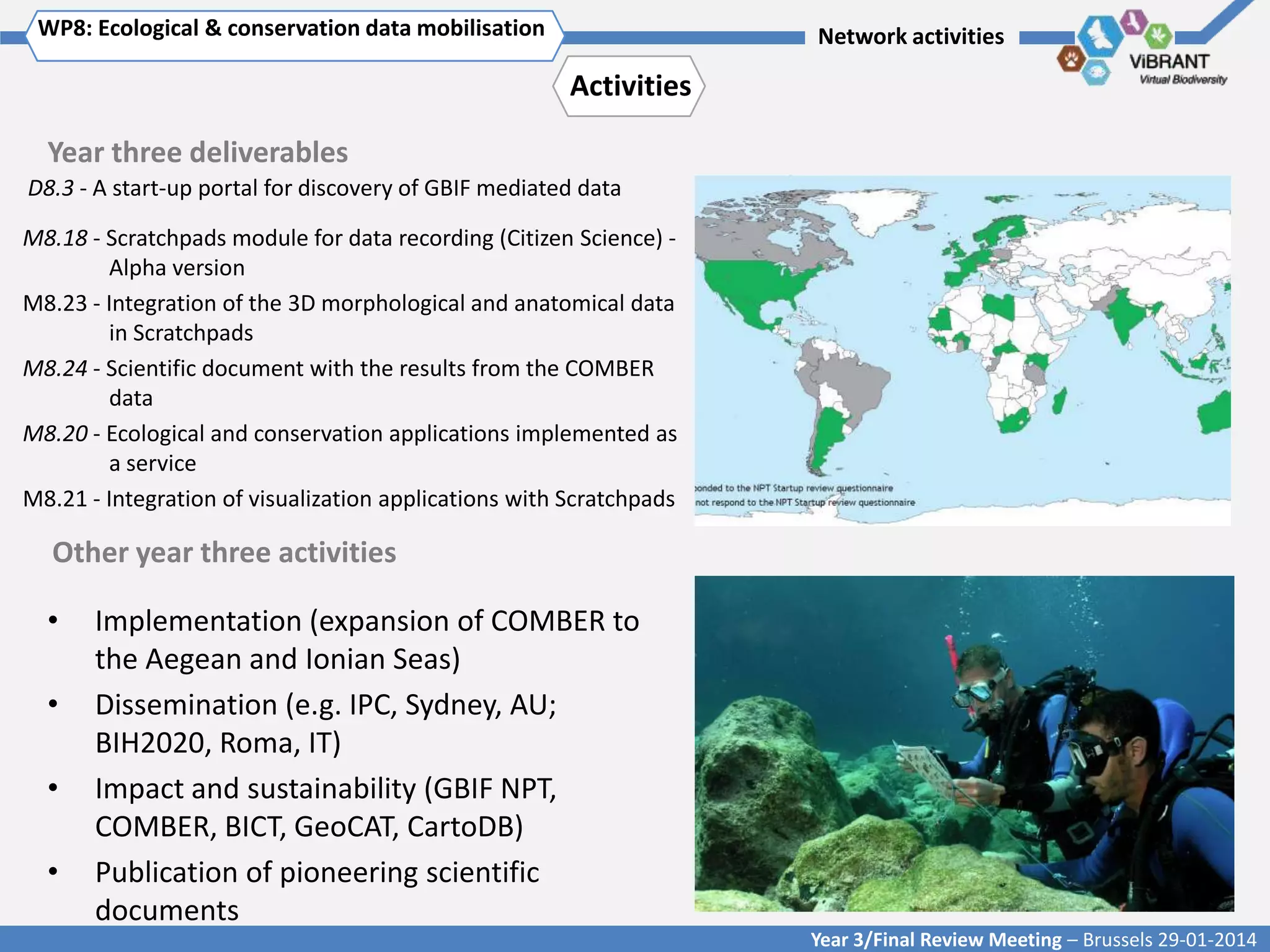 WP8: Ecological & conservation data mobilisation

Click to enter WP[x]: Title of WP

Network activities

Activities
Year three deliverables
D8.3 - A start-up portal for discovery of GBIF mediated data

M8.18 - Scratchpads module for data recording (Citizen Science) Alpha version
M8.23 - Integration of the 3D morphological and anatomical data
in Scratchpads
M8.24 - Scientific document with the results from the COMBER
data
M8.20 - Ecological and conservation applications implemented as
a service
M8.21 - Integration of visualization applications with Scratchpads

Other year three activities
•
•
•
•

Implementation (expansion of COMBER to
the Aegean and Ionian Seas)
Dissemination (e.g. IPC, Sydney, AU;
BIH2020, Roma, IT)
Impact and sustainability (GBIF NPT,
COMBER, BICT, GeoCAT, CartoDB)
Publication of pioneering scientific
documents
Year 3/Final Review Meeting – Brussels 29-01-2014

 