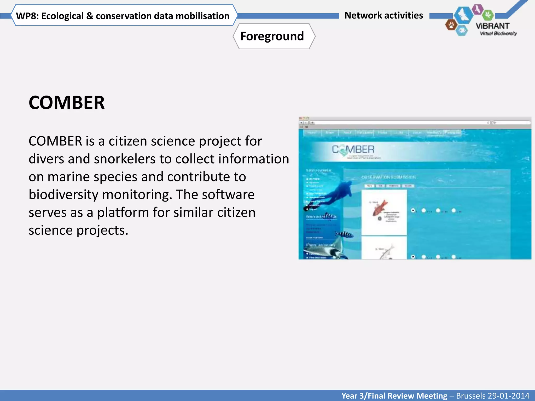 WP8: Ecological & conservationTitle mobilisation
Click to enter WP[x]: data of WP

Network activities

Foreground

COMBER
COMBER is a citizen science project for
divers and snorkelers to collect information
on marine species and contribute to
biodiversity monitoring. The software
serves as a platform for similar citizen
science projects.

Year 3/Final Review Meeting – Brussels 29-01-2014

 