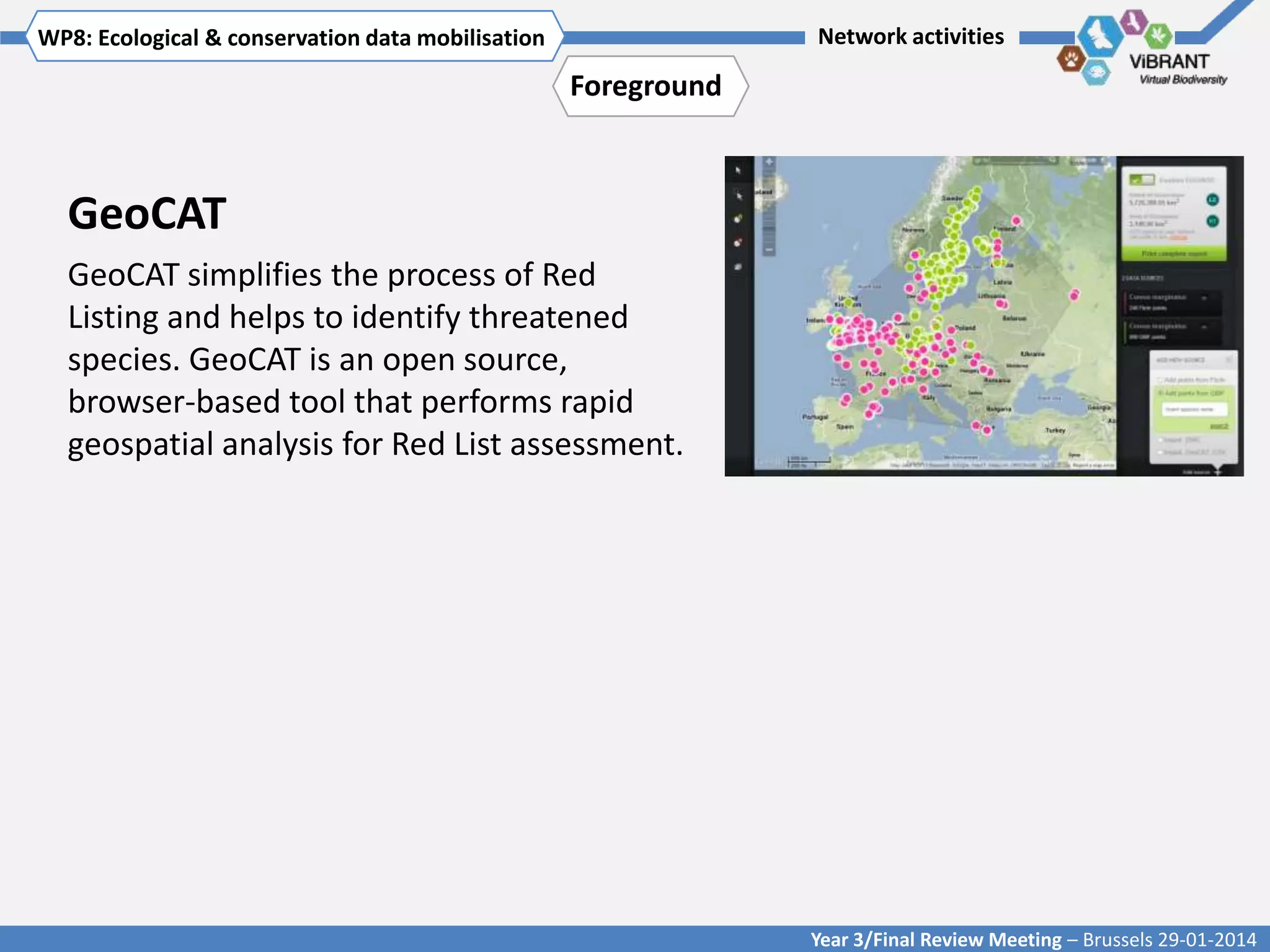 WP8: Ecological & conservationTitle mobilisation
Click to enter WP[x]: data of WP

Network activities

Foreground

GeoCAT
GeoCAT simplifies the process of Red
Listing and helps to identify threatened
species. GeoCAT is an open source,
browser-based tool that performs rapid
geospatial analysis for Red List assessment.

Year 3/Final Review Meeting – Brussels 29-01-2014

 