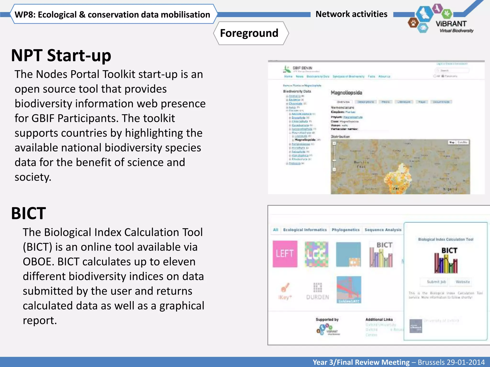 WP8: Ecological & conservationTitle mobilisation
Click to enter WP[x]: data of WP

Network activities

Foreground

NPT Start-up
The Nodes Portal Toolkit start-up is an
open source tool that provides
biodiversity information web presence
for GBIF Participants. The toolkit
supports countries by highlighting the
available national biodiversity species
data for the benefit of science and
society.

BICT
The Biological Index Calculation Tool
(BICT) is an online tool available via
OBOE. BICT calculates up to eleven
different biodiversity indices on data
submitted by the user and returns
calculated data as well as a graphical
report.

Year 3/Final Review Meeting – Brussels 29-01-2014

 
