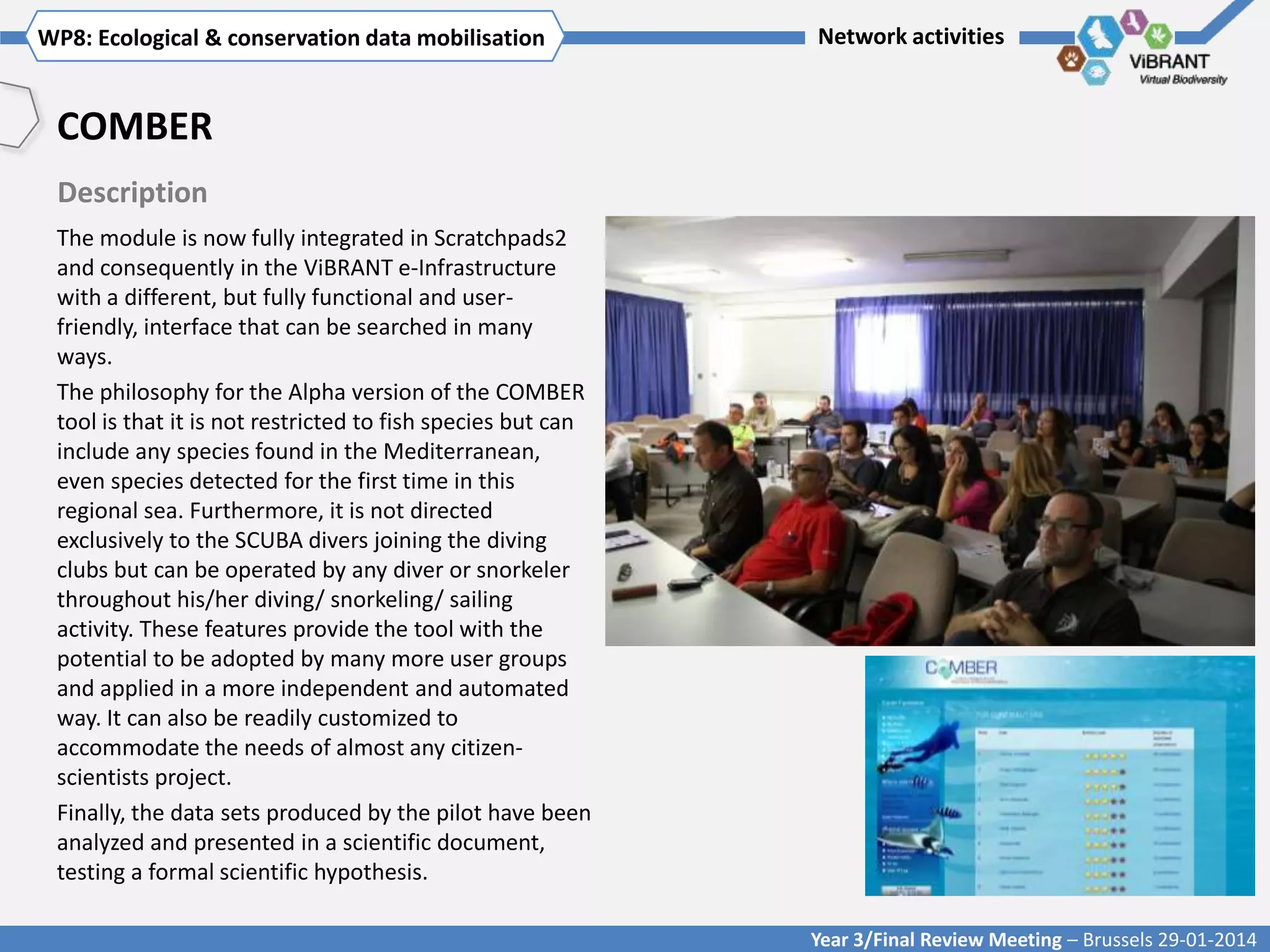 WP8: Ecological & conservationTitle mobilisation
Click to enter WP[x]: data of WP

Network activities

COMBER
Description
The module is now fully integrated in Scratchpads2
and consequently in the ViBRANT e-Infrastructure
with a different, but fully functional and userfriendly, interface that can be searched in many
ways.
The philosophy for the Alpha version of the COMBER
tool is that it is not restricted to fish species but can
include any species found in the Mediterranean,
even species detected for the first time in this
regional sea. Furthermore, it is not directed
exclusively to the SCUBA divers joining the diving
clubs but can be operated by any diver or snorkeler
throughout his/her diving/ snorkeling/ sailing
activity. These features provide the tool with the
potential to be adopted by many more user groups
and applied in a more independent and automated
way. It can also be readily customized to
accommodate the needs of almost any citizenscientists project.
Finally, the data sets produced by the pilot have been
analyzed and presented in a scientific document,
testing a formal scientific hypothesis.
Year 3/Final Review Meeting – Brussels 29-01-2014

 
