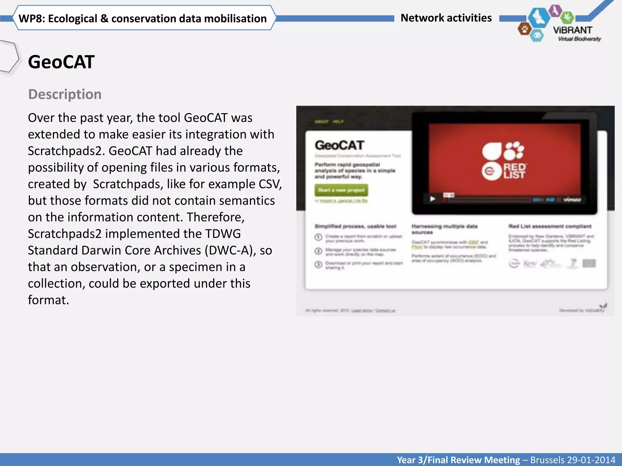 WP8: Ecological & conservationTitle mobilisation
Click to enter WP[x]: data of WP

Network activities

GeoCAT
Description
Over the past year, the tool GeoCAT was
extended to make easier its integration with
Scratchpads2. GeoCAT had already the
possibility of opening files in various formats,
created by Scratchpads, like for example CSV,
but those formats did not contain semantics
on the information content. Therefore,
Scratchpads2 implemented the TDWG
Standard Darwin Core Archives (DWC-A), so
that an observation, or a specimen in a
collection, could be exported under this
format.

Year 3/Final Review Meeting – Brussels 29-01-2014

 