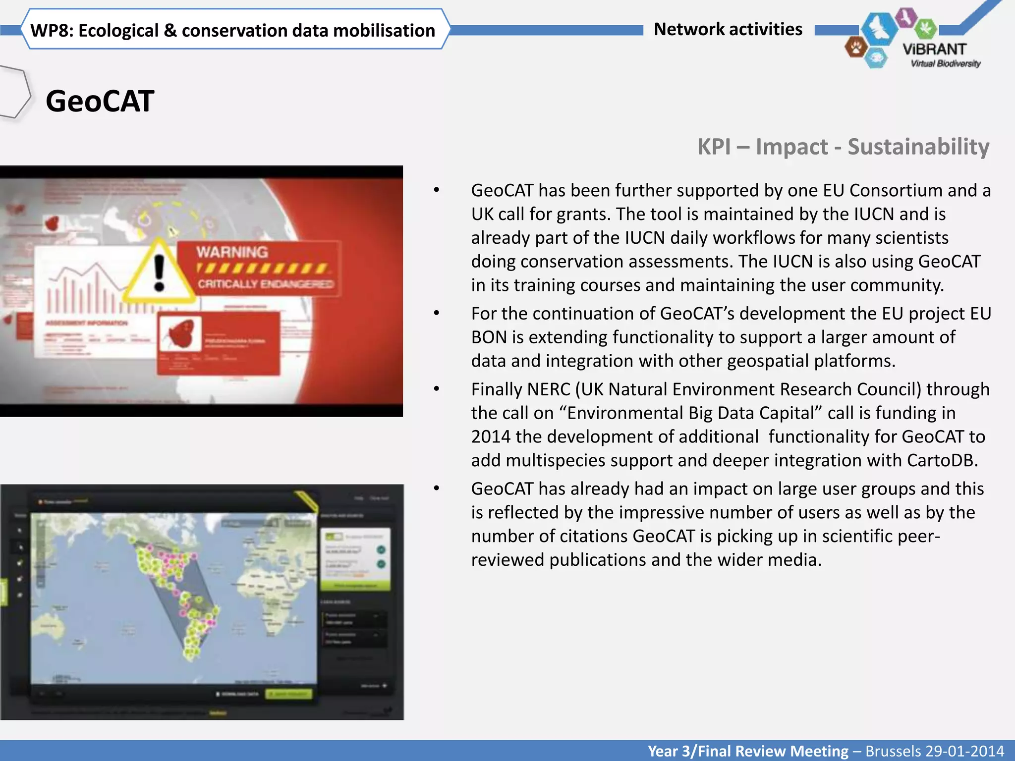 WP8: Ecological & conservationTitle mobilisation
Click to enter WP[x]: data of WP

Network activities

GeoCAT
KPI – Impact - Sustainability
•

•

•

•

GeoCAT has been further supported by one EU Consortium and a
UK call for grants. The tool is maintained by the IUCN and is
already part of the IUCN daily workflows for many scientists
doing conservation assessments. The IUCN is also using GeoCAT
in its training courses and maintaining the user community.
For the continuation of GeoCAT’s development the EU project EU
BON is extending functionality to support a larger amount of
data and integration with other geospatial platforms.
Finally NERC (UK Natural Environment Research Council) through
the call on “Environmental Big Data Capital” call is funding in
2014 the development of additional functionality for GeoCAT to
add multispecies support and deeper integration with CartoDB.
GeoCAT has already had an impact on large user groups and this
is reflected by the impressive number of users as well as by the
number of citations GeoCAT is picking up in scientific peerreviewed publications and the wider media.

Year 3/Final Review Meeting – Brussels 29-01-2014

 