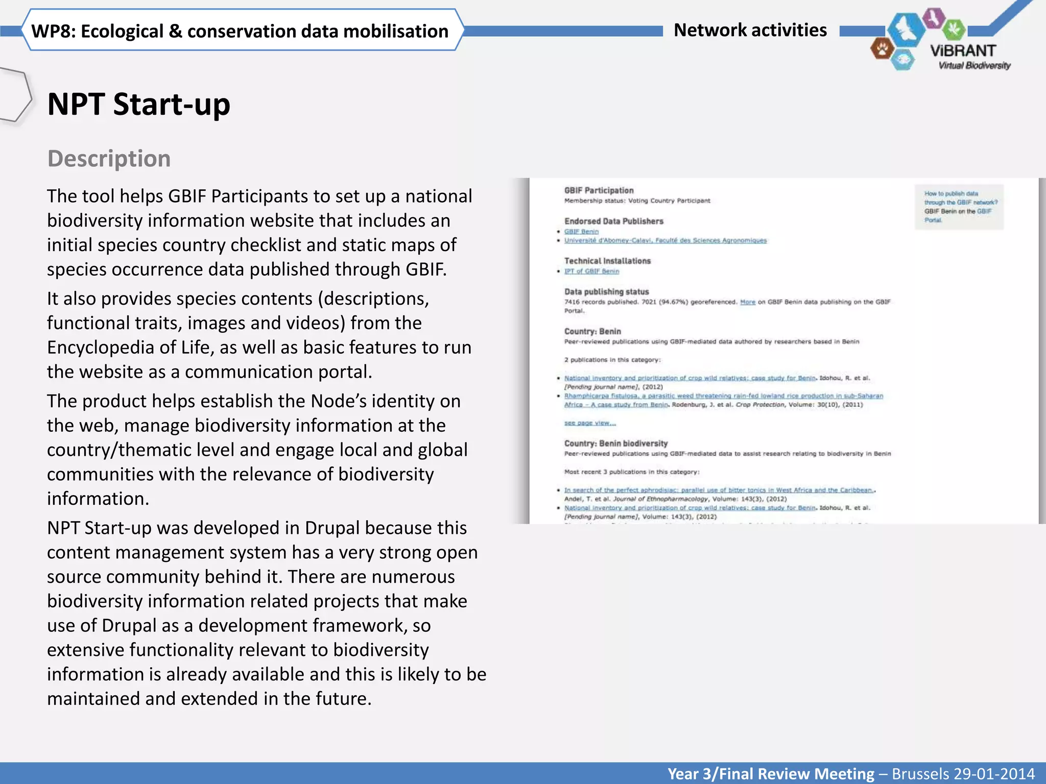WP8: Ecological & conservationTitle mobilisation
Click to enter WP[x]: data of WP

Network activities

NPT Start-up
Description
The tool helps GBIF Participants to set up a national
biodiversity information website that includes an
initial species country checklist and static maps of
species occurrence data published through GBIF.
It also provides species contents (descriptions,
functional traits, images and videos) from the
Encyclopedia of Life, as well as basic features to run
the website as a communication portal.
The product helps establish the Node’s identity on
the web, manage biodiversity information at the
country/thematic level and engage local and global
communities with the relevance of biodiversity
information.
NPT Start-up was developed in Drupal because this
content management system has a very strong open
source community behind it. There are numerous
biodiversity information related projects that make
use of Drupal as a development framework, so
extensive functionality relevant to biodiversity
information is already available and this is likely to be
maintained and extended in the future.

Year 3/Final Review Meeting – Brussels 29-01-2014

 