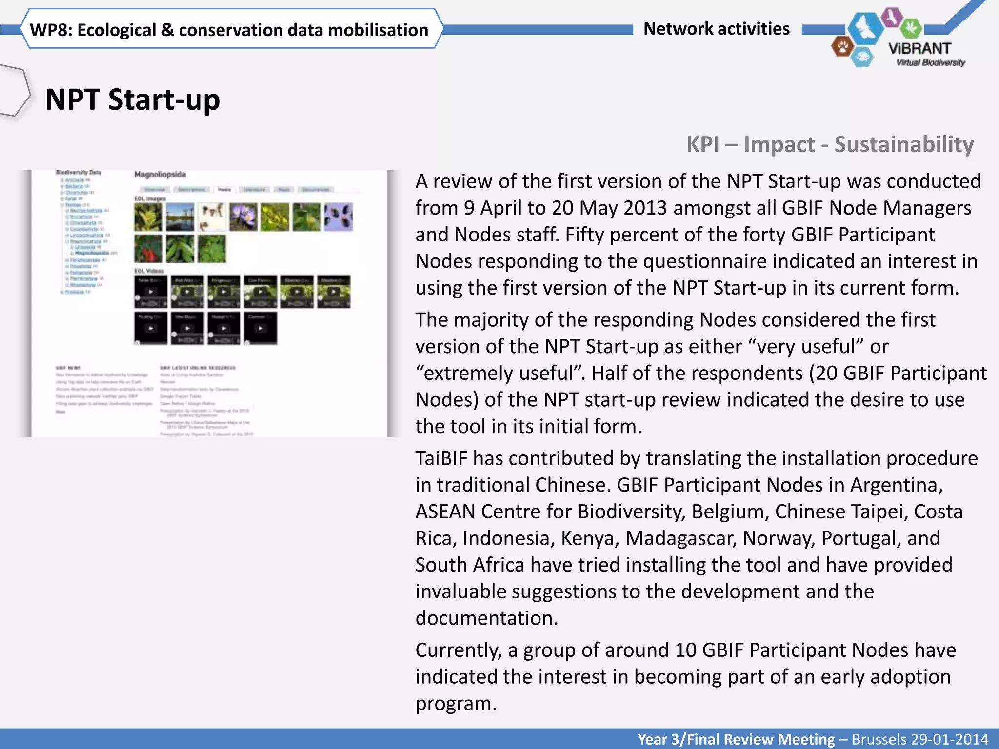 WP8: Ecological & conservationTitle mobilisation
Click to enter WP[x]: data of WP

Network activities

NPT Start-up
KPI – Impact - Sustainability
A review of the first version of the NPT Start-up was conducted
from 9 April to 20 May 2013 amongst all GBIF Node Managers
and Nodes staff. Fifty percent of the forty GBIF Participant
Nodes responding to the questionnaire indicated an interest in
using the first version of the NPT Start-up in its current form.
The majority of the responding Nodes considered the first
version of the NPT Start-up as either “very useful” or
“extremely useful”. Half of the respondents (20 GBIF Participant
Nodes) of the NPT start-up review indicated the desire to use
the tool in its initial form.
TaiBIF has contributed by translating the installation procedure
in traditional Chinese. GBIF Participant Nodes in Argentina,
ASEAN Centre for Biodiversity, Belgium, Chinese Taipei, Costa
Rica, Indonesia, Kenya, Madagascar, Norway, Portugal, and
South Africa have tried installing the tool and have provided
invaluable suggestions to the development and the
documentation.
Currently, a group of around 10 GBIF Participant Nodes have
indicated the interest in becoming part of an early adoption
program.
Year 3/Final Review Meeting – Brussels 29-01-2014

 