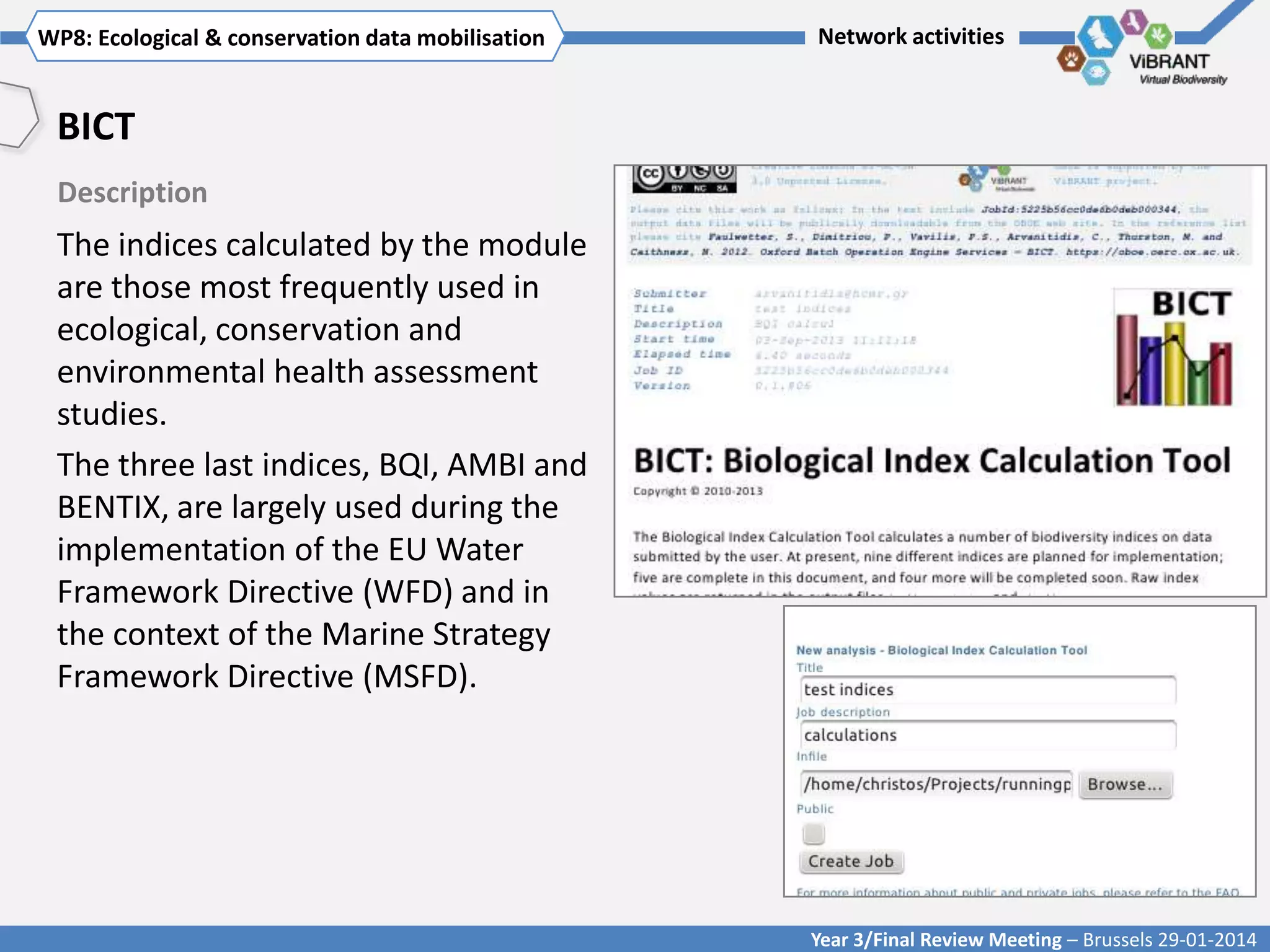WP8: Ecological & conservationTitle mobilisation
Click to enter WP[x]: data of WP

Network activities

BICT
Description

The indices calculated by the module
are those most frequently used in
ecological, conservation and
environmental health assessment
studies.
The three last indices, BQI, AMBI and
BENTIX, are largely used during the
implementation of the EU Water
Framework Directive (WFD) and in
the context of the Marine Strategy
Framework Directive (MSFD).

Year 3/Final Review Meeting – Brussels 29-01-2014

 