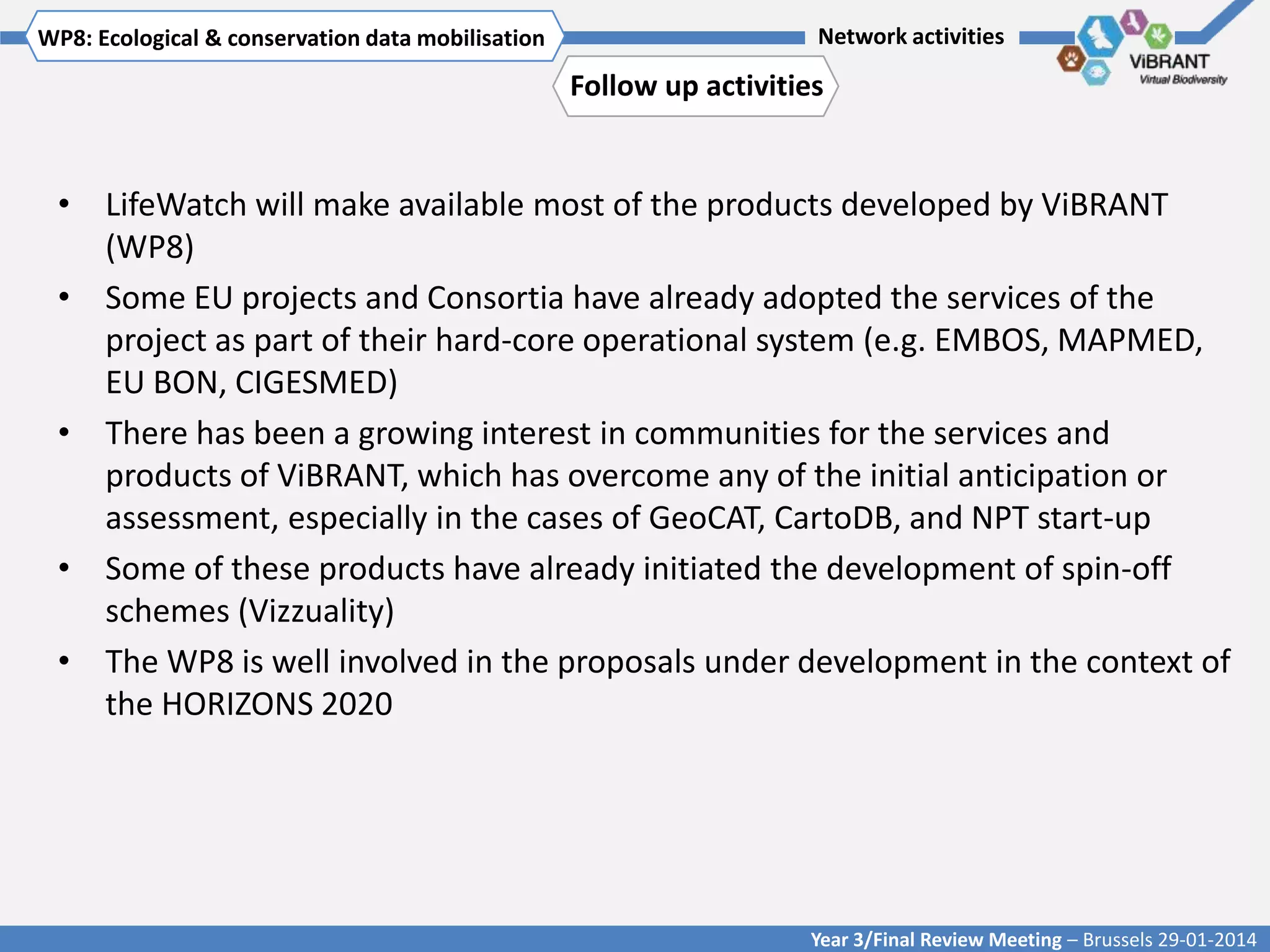 WP8: Ecological & conservationTitle mobilisation
Click to enter WP[x]: data of WP

Network activities

Follow up activities

• LifeWatch will make available most of the products developed by ViBRANT
(WP8)
• Some EU projects and Consortia have already adopted the services of the
project as part of their hard-core operational system (e.g. EMBOS, MAPMED,
EU BON, CIGESMED)
• There has been a growing interest in communities for the services and
products of ViBRANT, which has overcome any of the initial anticipation or
assessment, especially in the cases of GeoCAT, CartoDB, and NPT start-up
• Some of these products have already initiated the development of spin-off
schemes (Vizzuality)
• The WP8 is well involved in the proposals under development in the context of
the HORIZONS 2020

Year 3/Final Review Meeting – Brussels 29-01-2014

 