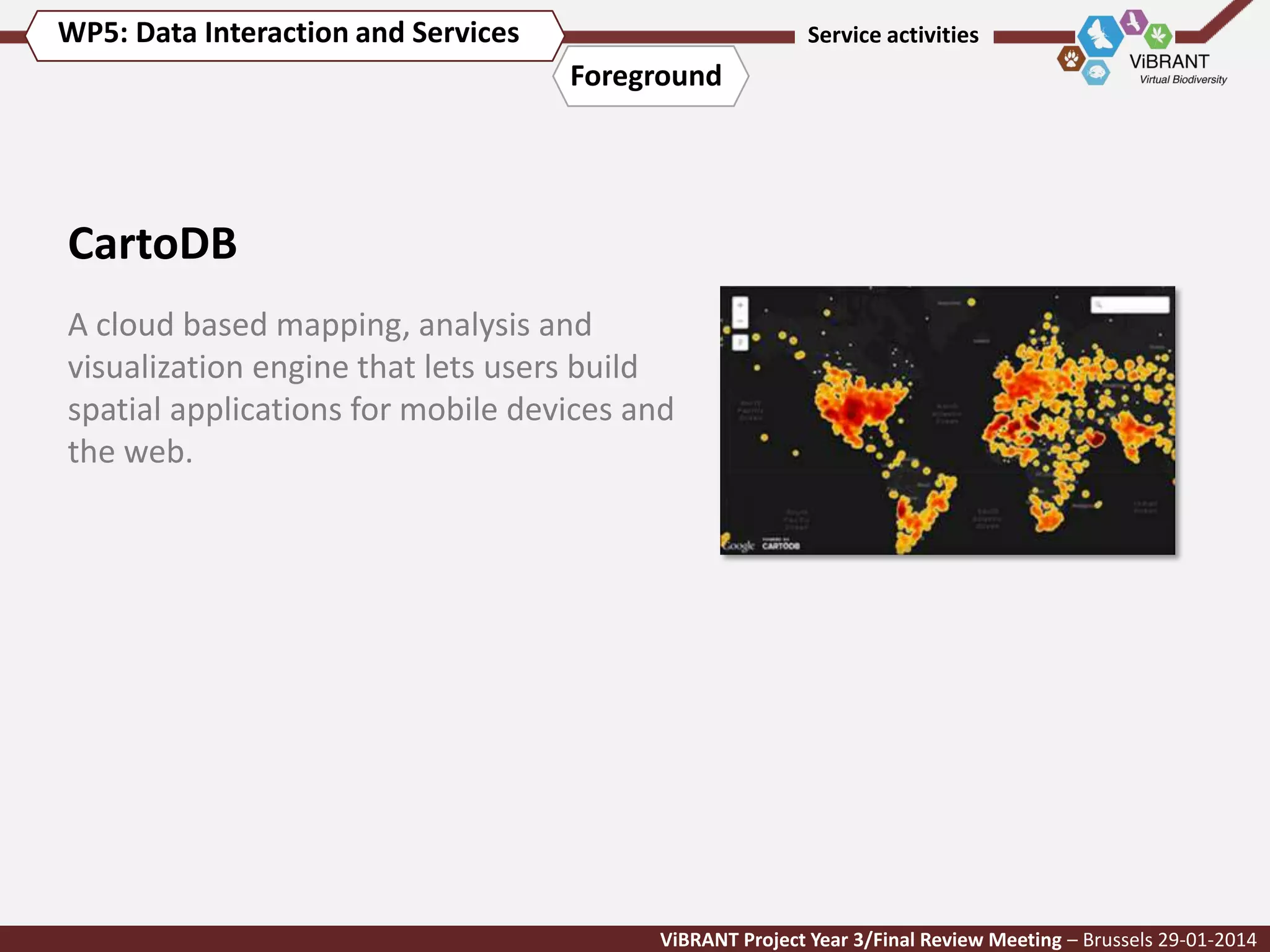 WP5: Data Interaction and Services

Service activities

Foreground

CartoDB
A cloud based mapping, analysis and
visualization engine that lets users build
spatial applications for mobile devices and
the web.

ViBRANT Project Year 3/Final Review Meeting – Brussels 29-01-2014

 