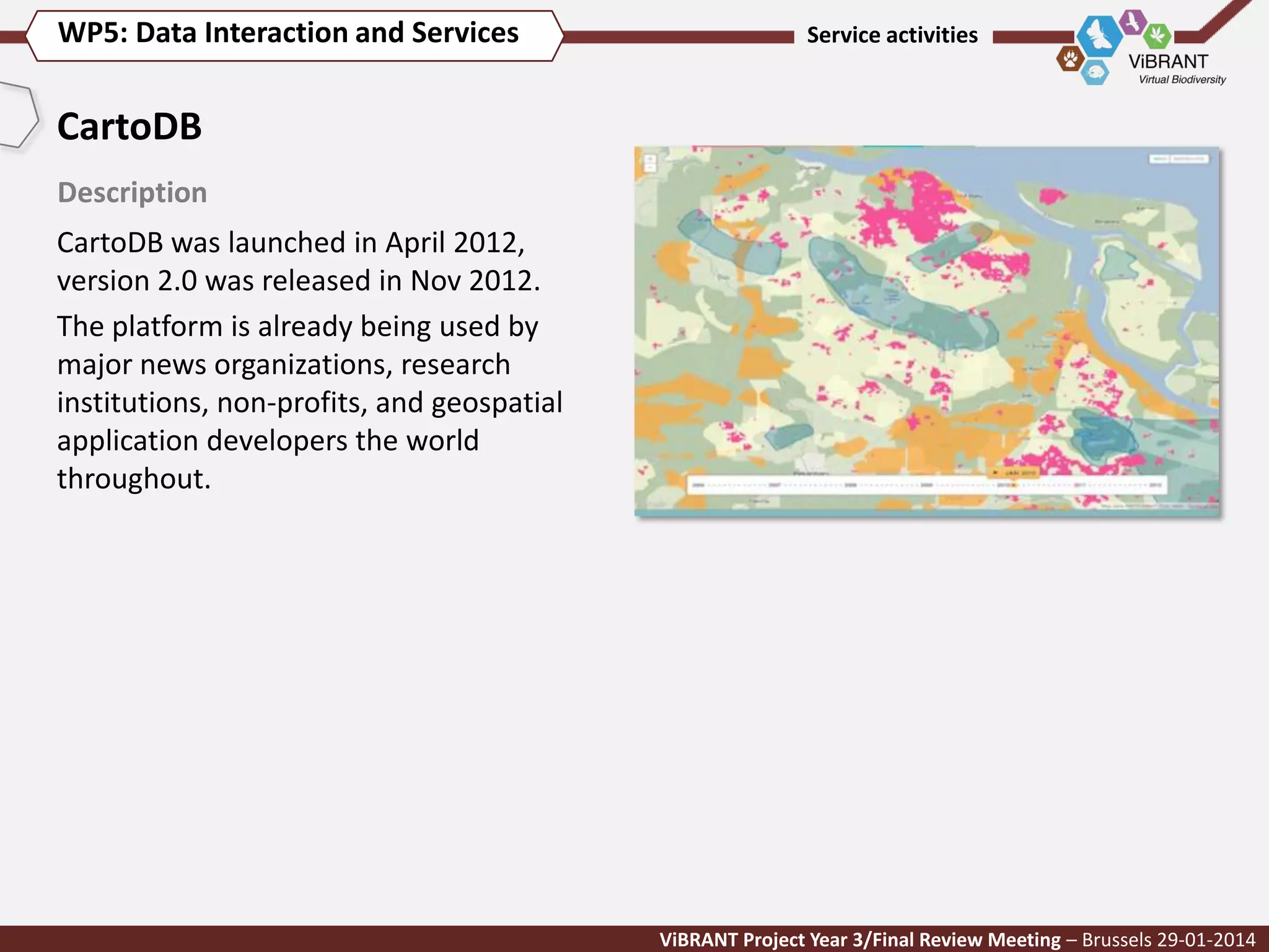 WP5: Data Interaction and Services

Service activities

CartoDB
Description

CartoDB was launched in April 2012,
version 2.0 was released in Nov 2012.
The platform is already being used by
major news organizations, research
institutions, non-profits, and geospatial
application developers the world
throughout.

ViBRANT Project Year 3/Final Review Meeting – Brussels 29-01-2014

 