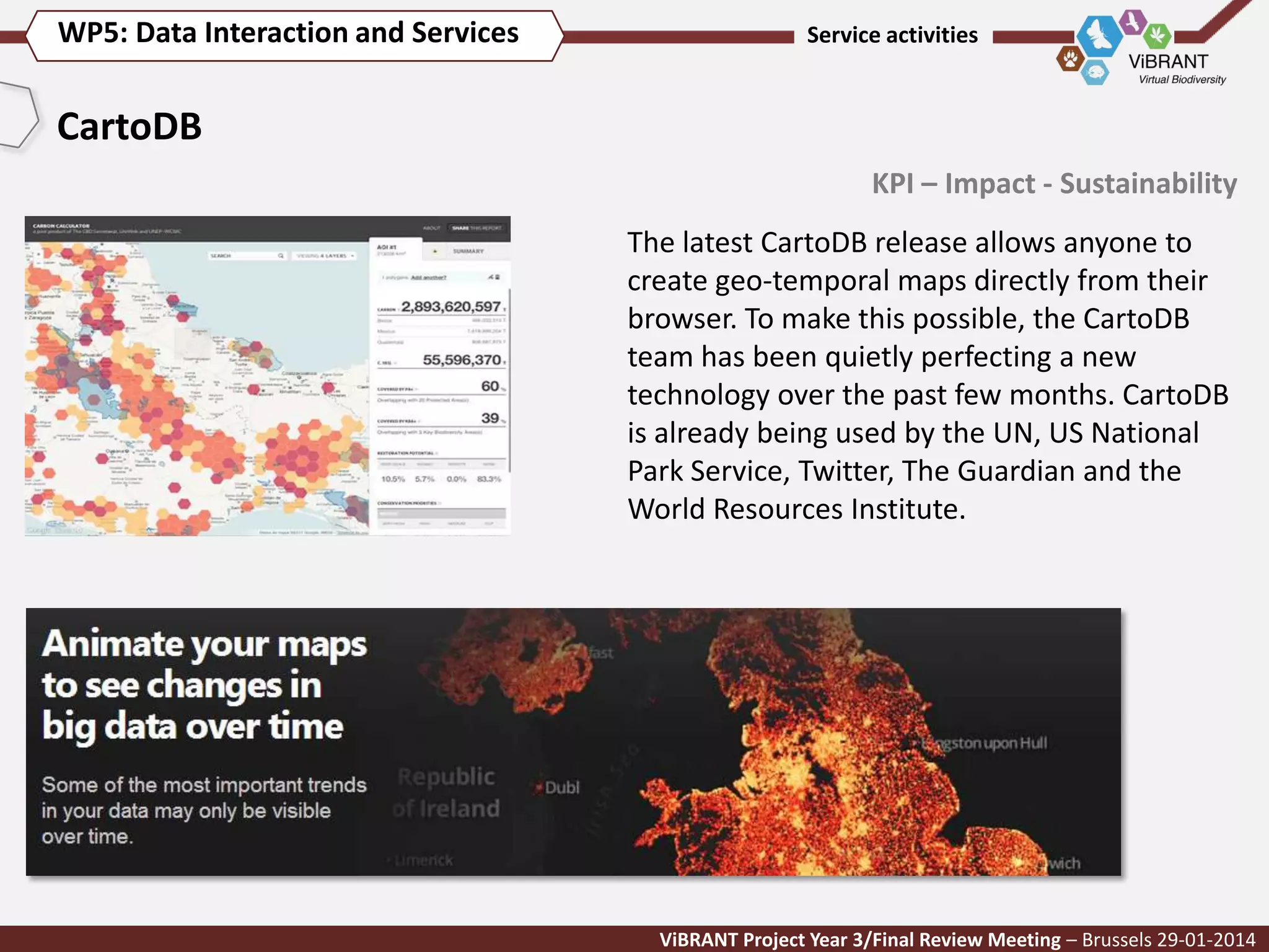 WP5: Data Interaction and Services

Service activities

CartoDB
KPI – Impact - Sustainability
The latest CartoDB release allows anyone to
create geo-temporal maps directly from their
browser. To make this possible, the CartoDB
team has been quietly perfecting a new
technology over the past few months. CartoDB
is already being used by the UN, US National
Park Service, Twitter, The Guardian and the
World Resources Institute.

ViBRANT Project Year 3/Final Review Meeting – Brussels 29-01-2014

 