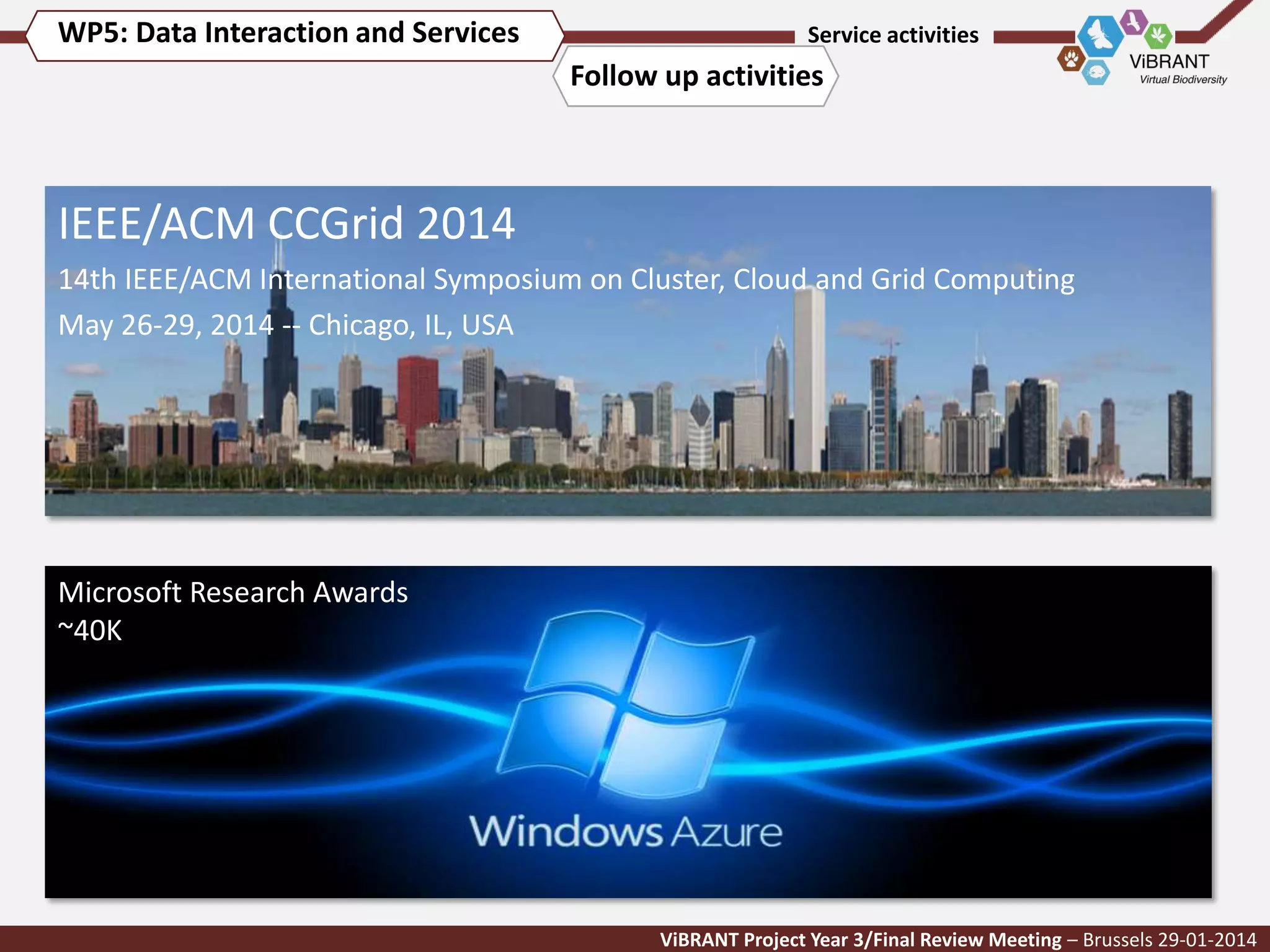WP5: Data Interaction and Services

Service activities

Follow up activities

IEEE/ACM CCGrid 2014
14th IEEE/ACM International Symposium on Cluster, Cloud and Grid Computing
May 26-29, 2014 -- Chicago, IL, USA

Microsoft Research Awards
~40K

ViBRANT Project Year 3/Final Review Meeting – Brussels 29-01-2014

 