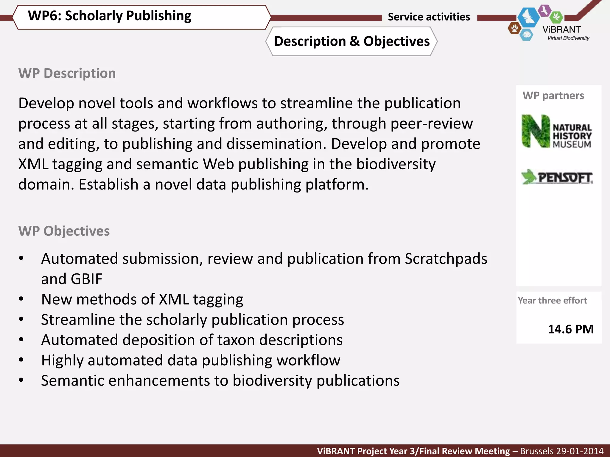 WP6: Scholarly Publishing

Service activities

Description & Objectives
WP Description

Develop novel tools and workflows to streamline the publication
process at all stages, starting from authoring, through peer-review
and editing, to publishing and dissemination. Develop and promote
XML tagging and semantic Web publishing in the biodiversity
domain. Establish a novel data publishing platform.

WP partners

WP Objectives

• Automated submission, review and publication from Scratchpads
and GBIF
• New methods of XML tagging
• Streamline the scholarly publication process
• Automated deposition of taxon descriptions
• Highly automated data publishing workflow
• Semantic enhancements to biodiversity publications

Year three effort

14.6 PM

ViBRANT Project Year 3/Final Review Meeting – Brussels 29-01-2014

 