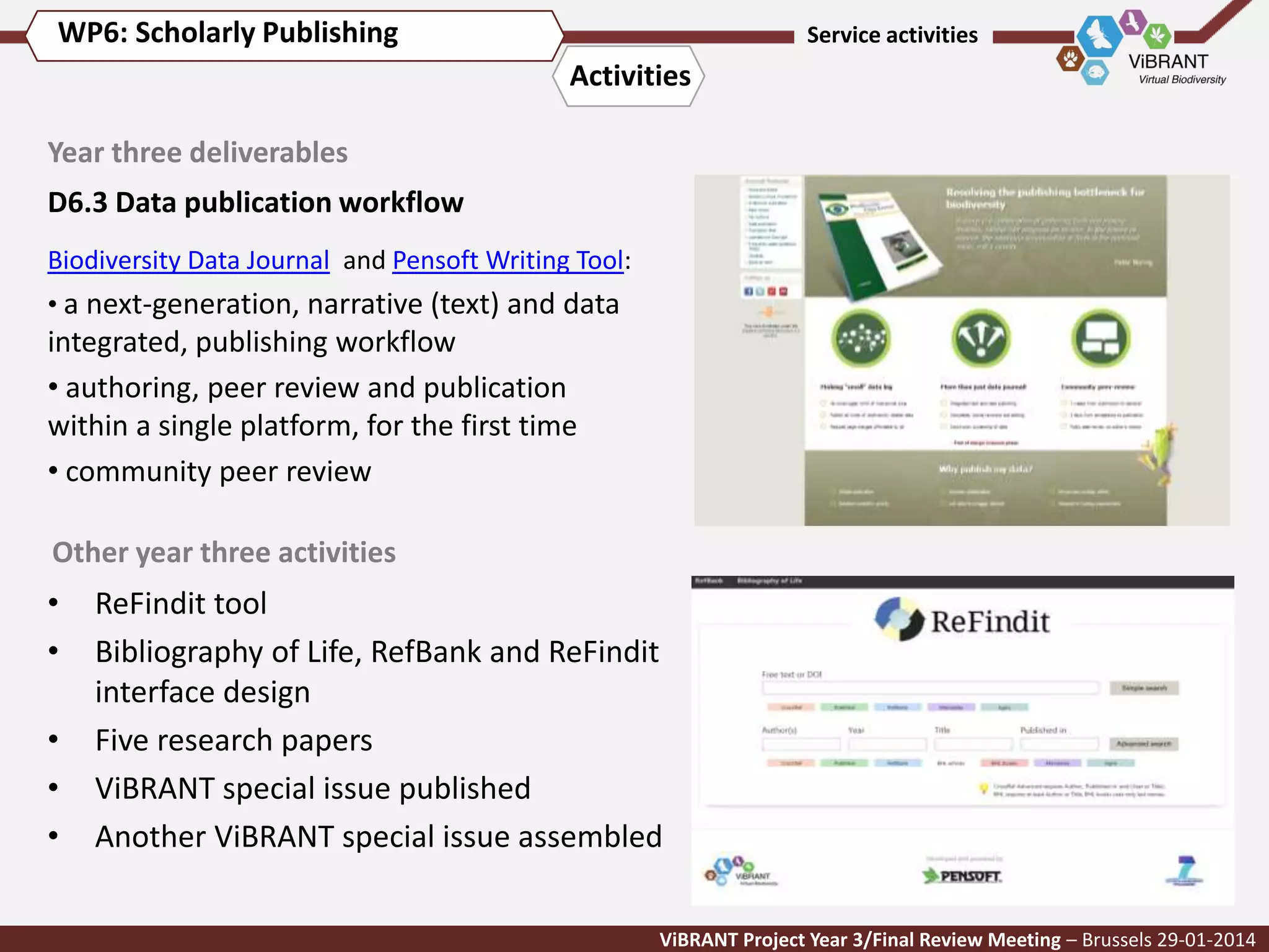 WP6: Scholarly Publishing

Service activities

Activities
Year three deliverables
D6.3 Data publication workflow
Biodiversity Data Journal and Pensoft Writing Tool:

• a next-generation, narrative (text) and data

integrated, publishing workflow
• authoring, peer review and publication
within a single platform, for the first time
• community peer review
Other year three activities

•
•
•
•
•

ReFindit tool
Bibliography of Life, RefBank and ReFindit
interface design
Five research papers
ViBRANT special issue published
Another ViBRANT special issue assembled
ViBRANT Project Year 3/Final Review Meeting – Brussels 29-01-2014

 
