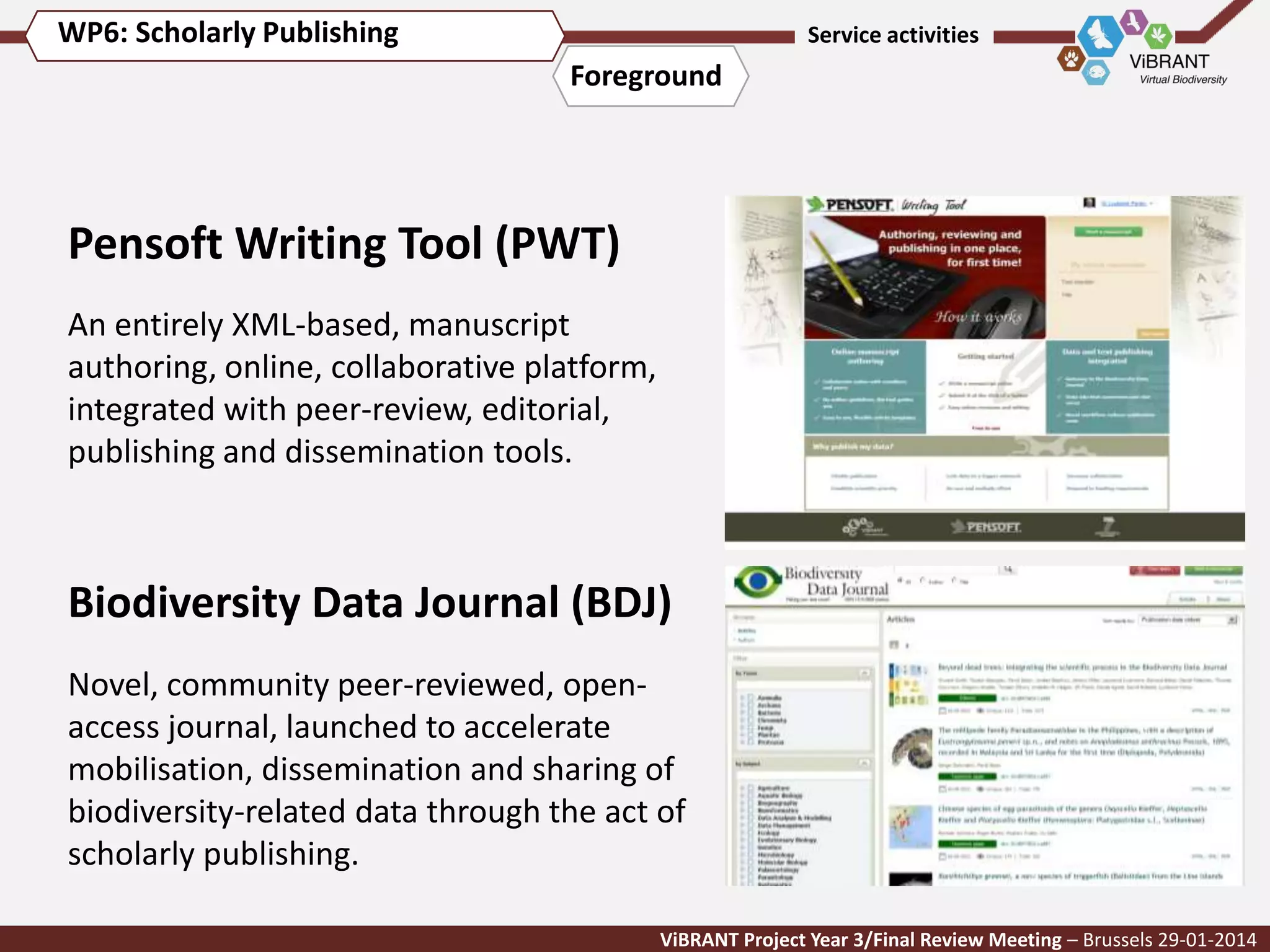 WP6: Scholarly Publishing

Service activities

Foreground

Pensoft Writing Tool (PWT)
An entirely XML-based, manuscript
authoring, online, collaborative platform,
integrated with peer-review, editorial,
publishing and dissemination tools.

Biodiversity Data Journal (BDJ)
Novel, community peer-reviewed, openaccess journal, launched to accelerate
mobilisation, dissemination and sharing of
biodiversity-related data through the act of
scholarly publishing.
ViBRANT Project Year 3/Final Review Meeting – Brussels 29-01-2014

 