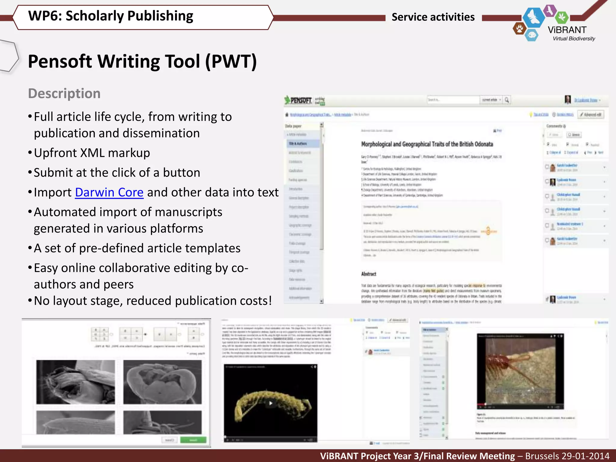 WP6: Scholarly Publishing

Service activities

Pensoft Writing Tool (PWT)
Description
• Full article life cycle, from writing to
publication and dissemination
• Upfront XML markup
• Submit at the click of a button
• Import Darwin Core and other data into text
• Automated import of manuscripts
generated in various platforms
• A set of pre-defined article templates
• Easy online collaborative editing by coauthors and peers
• No layout stage, reduced publication costs!

ViBRANT Project Year 3/Final Review Meeting – Brussels 29-01-2014

 