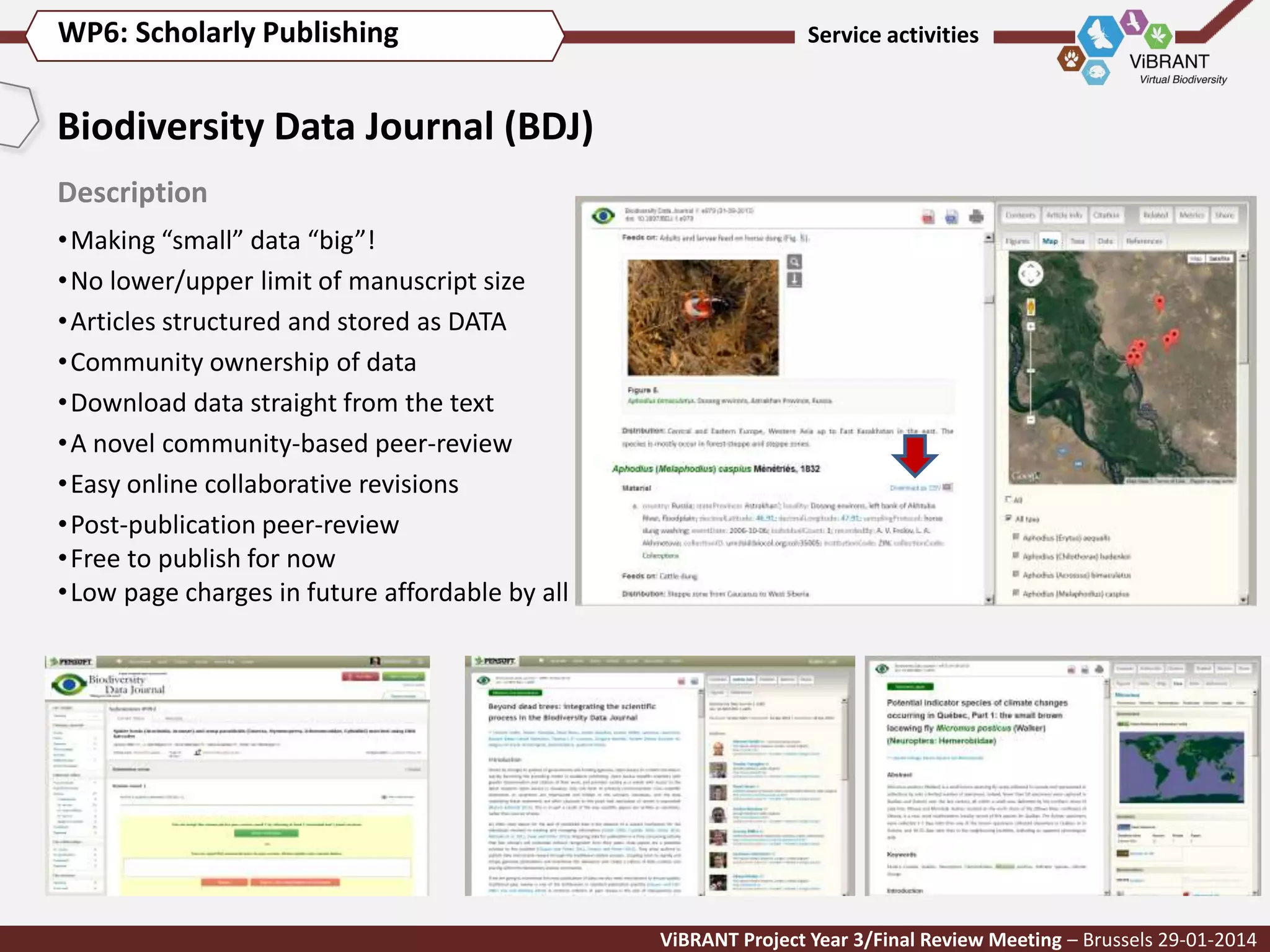 WP6: Scholarly Publishing

Service activities

Biodiversity Data Journal (BDJ)
Description
• Making “small” data “big”!
• No lower/upper limit of manuscript size
• Articles structured and stored as DATA
• Community ownership of data
• Download data straight from the text
• A novel community-based peer-review
• Easy online collaborative revisions
• Post-publication peer-review
• Free to publish for now
• Low page charges in future affordable by all

ViBRANT Project Year 3/Final Review Meeting – Brussels 29-01-2014

 