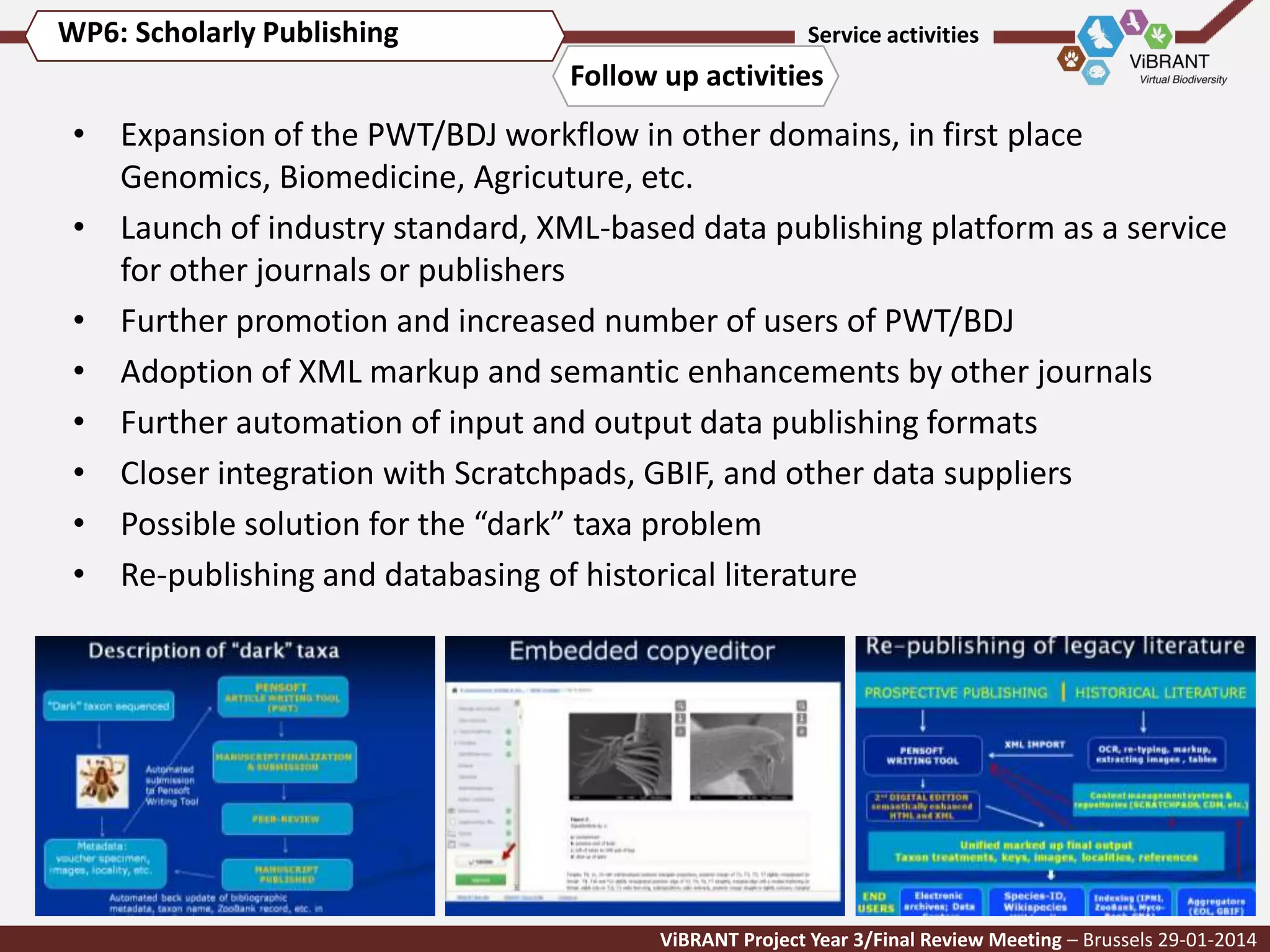 WP6: Scholarly Publishing

Service activities

Follow up activities

• Expansion of the PWT/BDJ workflow in other domains, in first place
Genomics, Biomedicine, Agricuture, etc.
• Launch of industry standard, XML-based data publishing platform as a service
for other journals or publishers
• Further promotion and increased number of users of PWT/BDJ
• Adoption of XML markup and semantic enhancements by other journals
• Further automation of input and output data publishing formats
• Closer integration with Scratchpads, GBIF, and other data suppliers
• Possible solution for the “dark” taxa problem
• Re-publishing and databasing of historical literature

ViBRANT Project Year 3/Final Review Meeting – Brussels 29-01-2014

 