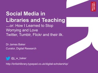 Social Media in
Libraries and Teaching
…or: How I Learned to Stop
Worrying and Love
Twitter, Tumblr, Flickr and their ilk.
Dr James Baker
Curator, Digital Research

@j_w_baker
http://britishlibrary.typepad.co.uk/digital-scholarship/

 